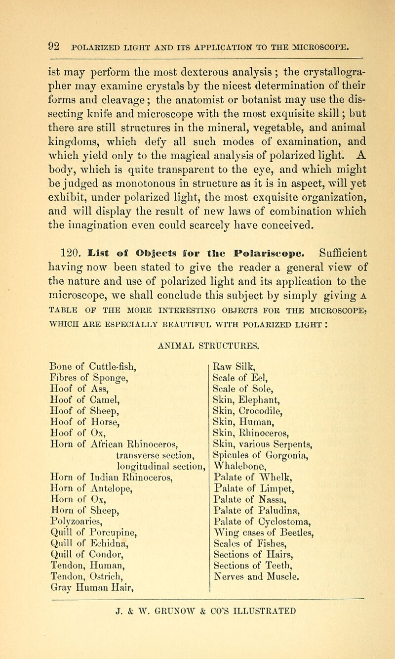 ist may perform the most dexterous analysis ; the crystallogra- pher may examine crystals by the nicest determination of their forms and cleavage; the anatomist or botanist may use the dis- secting knife and microscope with the most exquisite skill; but there are still structures in the mineral, vegetable, and animal kingdoms, which defy all such modes of examination, and which yield only to the magical analysis of polarized light. A body, which is quite transparent to the eye, and which might be judged as monotonous in structure as it is in aspect, will yet exhibit, under polarized light, the most exquisite organization, and will display the result of new laws of combination which the imagination even could scarcely have conceived. 120. liist off ©l)|ects for tlie Polari§cope. Sufficient having now been stated to give the reader a general view of the nature and use of polarized light and its application to the microscope, we shall conclude this subject by simply giving a TABLE OF THE MORE INTERESTING OBJECTS FOK THE MICKOSCOPEj WHICH ARE ESPECIALLY BEAUTIFUL WITH POLARIZED LIGHT : ANIMAL STRUCTURES. Bone of Cuttle-fish, Fibres of Sponge, Hoof of Ass, Hoof of Camel, Hoof of Sheep, Hoof of Horse, Hoof of Ox, Horn of African Rhinoceros, transverse section, longitudinal section, Horn of Indian Rhinoceros, Horn of Antelope, Horn of Ox, Horn of Sheep, Polyzoaries, Quill of Porcupine, Quill of Echidna, Quill of Condor, Tendon, Human, Tendon, Ostrich, Gray Human Hair, Raw Silk, Scale of Eel, Scale of Sole, Skin, Elephant, Skin, Crocodile, Skin, Human, Skin, Rhinoceros, Skin, various Serpents, Spicules of Gorgonia, Whalebone, Palate of Whelk, Palate of Limpet, Palate of Nassa, Palate of Paludina, Palate of Cyclostoma, Wing cases of Beetles, Scales of Fishes, Sections of Hairs, Sections of Teeth, Nerves and Muscle.