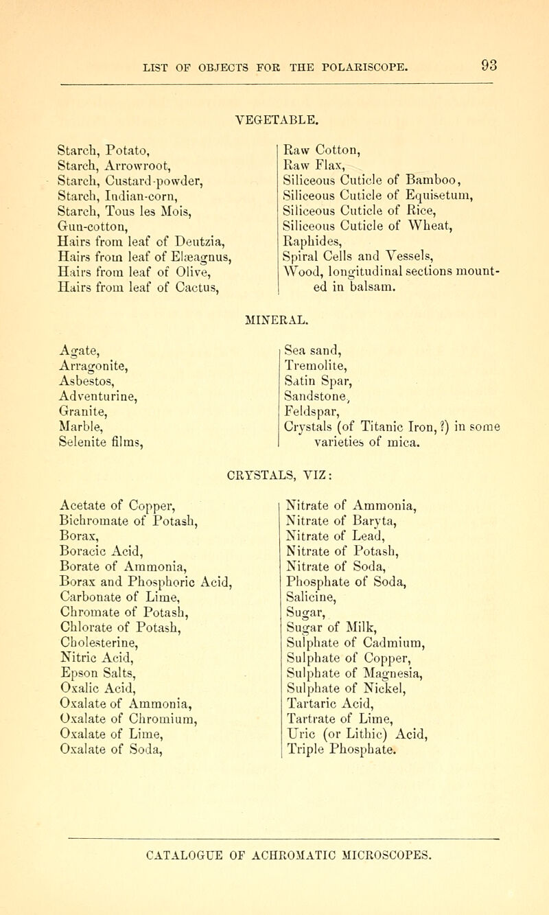 VEGETABLE. Starch, Potato, Starch, Arrowroot, Starch, Custard-powder, Starch, Indian-corn, Starch, Tous les Mois, Gun-cotton, Hairs from leaf of Deutzia, Hairs from leaf of Elfeagnus, Hairs from leaf of Oliv^e, Hairs from leaf of Cactus, Raw Cotton, Raw Flax, Siliceous Cuticle of Bamboo, Siliceous Cuticle of Equisetum, Siliceous Cuticle of Rice, Siliceous Cuticle of Wheat, Raphides, Spiral Cells and Vessels, Wood, longitudinal sections mount- ed in balsam. MINERAL. Agate, Arragonite, Asbestos, Adventurine, Granite, Marble, Selenite films, Sea sand, Tremolite, Satin Spar, Sandstone., Feldspar, Crystals (of Titanic Iron, ?) in some varieties of mica. CRYSTALS, VIZ; Acetate of Copper, Bichromate of Potash, Borax, Boracic Acid, Borate of Ammonia, Borax and Phosphoric Acid, Carbonate of Lime, Chromate of Potash, Chlorate of Potash, Cholesterine, Nitric Acid, Epson Salts, Oxalic Acid, Oxalate of Ammonia, Oxalate of Chromium, Oxalate of Lime, Oxalate of Soda, Nitrate of Ammonia, Nitrate of Baryta, Nitrate of Lead, Nitrate of Potash, Nitrate of Soda, Phosphate of Soda, Salicine, Sugar, Sugar of Milk, Sulphate of Cadmium, Sulphate of Copper, Sulphate of Magnesia, Sulphate of Nickel, Tartaric Acid, Tartrate of Lime, Uric (or Lithic) Acid, Triple Phosphate.