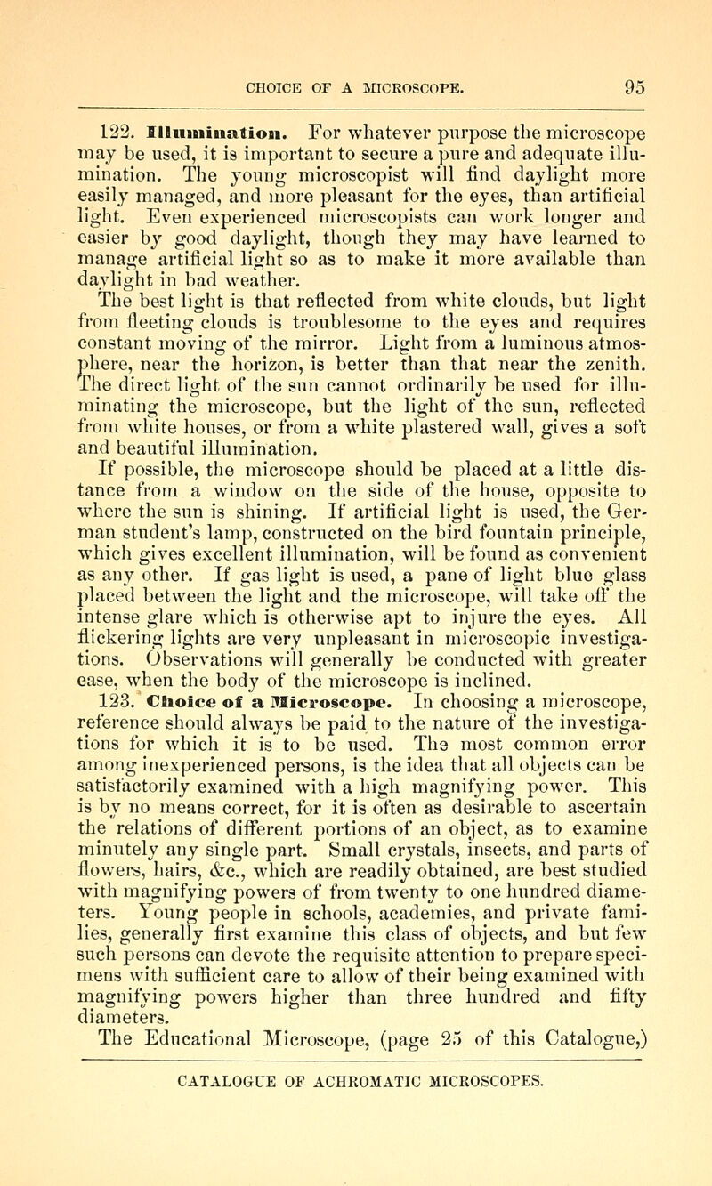 122. Illiiininatioii. For wliatever purpose the microscope may be used, it is important to secure a pure and adequate illu- mination. The young microscopist will lind daylight more easily managed, and more pleasant for the eyes, than artificial light. Even experienced microscopiats can work longer and easier by good daylight, though they may have learned to manage artificial light so as to make it more available than daylight in bad weather. The best light is that reflected from white clouds, but light from fleeting clouds is troublesome to the eyes and requires constant moving of the mirror. Light from a luminous atmos- phere, near the horizon, is better than that near the zenith. The direct light of the sun cannot ordinarily be used for illu- minating the microscope, but the light of the sun, reflected from white houses, or from a white plastered wall, gives a soft and beautiful illumination. If possible, the microscope should be placed at a little dis- tance from a window on the side of the house, opposite to where the sun is shining. If artificial light is used, the Ger- man student's lamp, constructed on the bird fountain principle, which gives excellent illumination, will be found as convenient as any other. If gas light is used, a pane of light blue glass placed between the light and the microscope, will take ofi the intense glare which is otherwise apt to injure the eyes. All flickering lights are very unpleasant in microscopic investiga- tions. Observations will generally be conducted with greater ease, when the body of the microscope is inclined. 123. Choice of a Microscope. In choosing a microscope, reference should always be paid to the nature of the investiga- tions for which it is to be used. The most common error among inexperienced persons, is the idea that all objects can be satisfactorily examined with a high magnifying power. This is by no means correct, for it is often as desirable to ascertain the relations of different portions of an object, as to examine minutely any single part. Small crystals, insects, and parts of flowers, hairs, &c., which are readily obtained, are best studied with magnifying powers of from twenty to one hundred diame- ters. Young people in schools, academies, and private fami- lies, generally first examine this class of objects, and but few such persons can devote the requisite attention to prepare speci- mens with sufficient care to allow of their being examined with magnifying powers higher than three hundred and fifty diameters. The Educational Microscope, (page 25 of this Catalogue,)