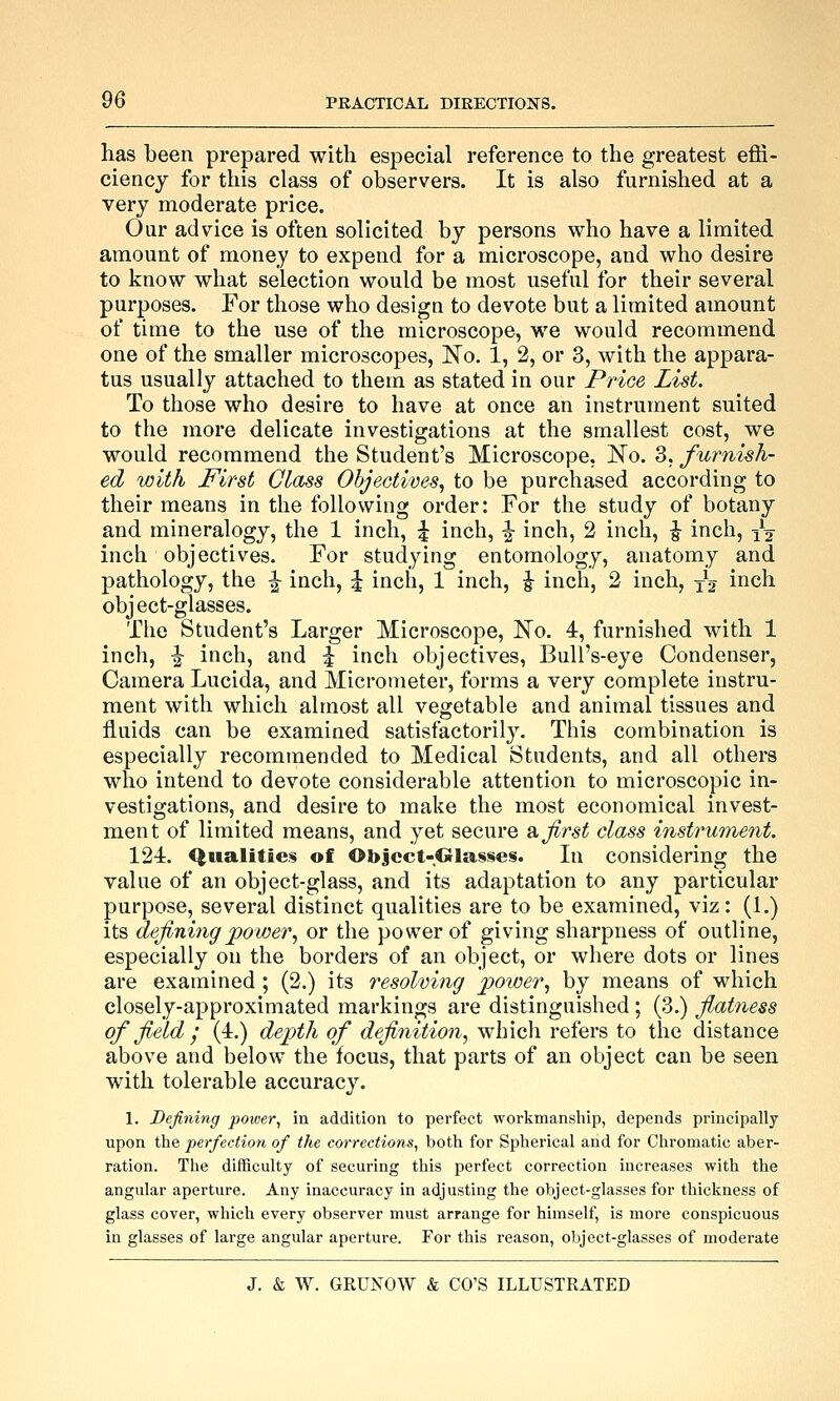 has been prepared with especial reference to the greatest effi- ciency for this class of observers. It is also furnished at a very moderate price. Our advice is often solicited by persons who have a limited amount of money to expend for a microscope, and who desire to know what selection would be most useful for their several purposes. For those who design to devote but a limited amount of time to the use of the microscope, we would recommend one of the smaller microscopes, No. 1, 2, or 3, with the appara- tus usually attached to them as stated in our Price List. To those who desire to have at once an instrument suited to the more delicate investigations at the smallest cost, we would recommend the Student's Microscope, No. 3, furnish- ed with First Glcbss Objectives^ to be purchased according to their means in the following order: For the study of botany and mineralogy, the 1 inch, ^ inch, |- inch, 2 inch, ^ inch, yg inch objectives. For studying entomology, anatomy and pathology, the ^ inch, ^ inch, 1 inch, J inch, 2 inch, xV i^^h object-glasses. The Student's Larger Microscope, No. 4, furnished with 1 inch, I inch, and ^ inch objectives. Bull's-eye Condenser, Camera Lucida, and Micrometer, forms a very complete instru- ment with which almost all vegetable and animal tissues and fluids can be examined satisfactorily. This combination is especially recommended to Medical Students, and all others who intend to devote considerable attention to microscopic in- vestigations, and desire to make the most economical invest- ment of limited means, and yet secure a. first class instrument. 124. Qualities of Object-Glasses. In considering the value of an object-glass, and its adaptation to any particular purpose, several distinct qualities are to be examined, viz: (1.) its defining^ower^ or the power of giving sharpness of outline, especially on the borders of an object, or where dots or lines are examined ; (2.) its resolving power., by means of which closely-approximated markings are distinguished; (3.) fiatness of field ; (4.) depth of definition, which refers to the distance above and below the focus, that parts of an object can be seen with tolerable accuracy. 1. Defining power^ in addition to perfect workmanship, depends principally upon the perfection of the corrections, both for Spherical and for Chromatic aber- ration. The difficulty of securing this perfect correction increases with the angular aperture. Any inaccuracy in adjusting the object-glasses for thickness of glass cover, which every observer must arrange for himself, is more conspicuous in glasses of large angular aperture. For this reason, object-glasses of moderate