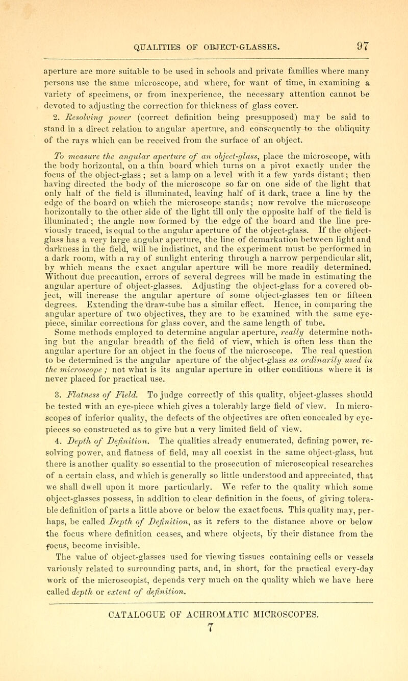 aperture are more suitable to be used in schools and private families where many persons use the same microscope, and where, for want of time, in examining a variety of specimens, or from inexperience, the necessary attention cannot be devoted to adjusting the correction for thickness of glass cover. 2. Hesolving power (correct definition being presupposed) may be said to stand in a direct relation to angular aperture, and consequently to the obliquity of the rays which can be received from the surface of an object. To measure the angular aperture of an object-glass, place the microscope, with the body horizontal, on a thin board which turns on a pivot exactly under the focus of the object-glass; set a lamp on a level with it a few yards distant; then having directed the body of the microscope so far on one side of the light that only half of the field is illuminated, leaving half of it dark, trace a line by the edge of the board on which the microscope stands; now revolve the microscope horizontally to the other side of the light till only the opposite half of the field is illuminated ; the angle now formed by the edge of the board and the line pre- viously traced, is equal to the angular aperture of the object-glass. If the object- glass has a very large angular aperture, the line of demarkation between light and darkness in the field, will be indistinct, and the experiment must be performed in a dark room, with a ray of sunlight entering through a narrow perpendicular slit, by which means the exact angular aperture will be more readily determined. Without due precaution, errors of several degrees will be made in estimating the angular aperture of object-glasses. Adjusting the object-glass for a covered ob- ject, will increase the angular aperture of some object-glasses ten or fifteen degrees. Extending the draw-tube has a similar effect. Hence, in comparing the angular aperture of two objectives, they are to be examined with the same eye- piece, similar corrections for glass cover, and the same length of tube. Some methods employed to determine angular aperture, really determine noth- ing but the angular breadth of the field of view, which is often less than the angular aperture for an object in the focus of the microscope. The real question to be determined is the angular aperture of the object-glass as ordinarily used in the microscope ; not what is its angular aperture in other conditions where it is never placed for practical use. 3. Flatness of Field. To judge correctly of this quality, object-glasses should be tested with an eye-piece which gives a tolerably large field of view. In micro- scopes of inferior quality, the defects of the objectives are often concealed by eye- pieces so constructed as to give but a very limited field of view. 4. Depth of Definition. The qualities already enumerated, defining power, re- solving power, and flatness of field, may all coexist in the same object-glass, but there is another quality so essential to the prosecution of microscopical researches of a certain class, and which is generally so little understood and appreciated, that we shall dwell upon it more particularly. We refer to the quality which some object-glasses possess, in addition to clear definition in the focus, of giving tolera- ble definition of parts a little above or below the exact focus. This quality may, per- haps, be called Depth of Definition, as it refers to the distance above or below the focus where definition ceases, and where objects, by their distance from the focus, become invisible. The value of object-glasses used for viewing tissues containing cells or vessels variously related to surrounding parts, and, in short, for the practical every-day work of the microscopist, depends very much on the quality which we have here called depth or extent of definition. CATALOGUE OF ACHROMATIC MICROSCOPES. 7