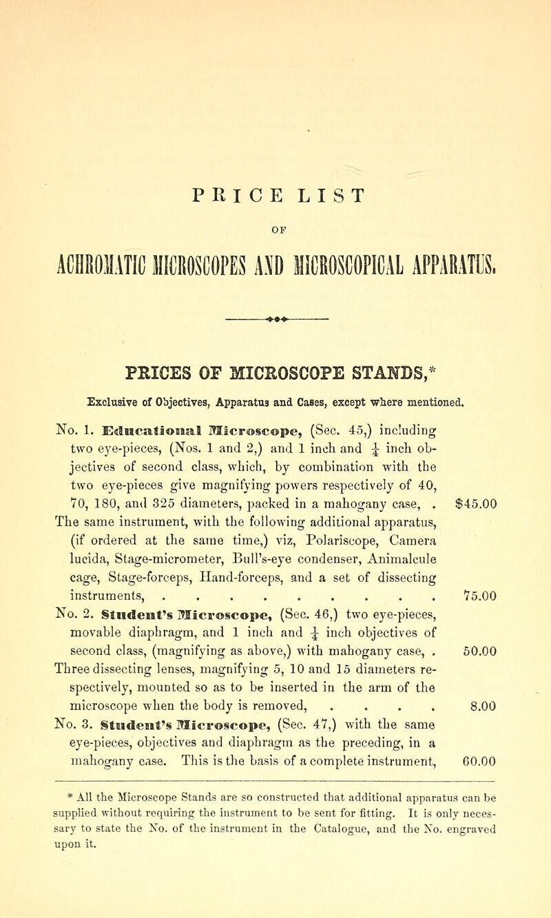 PRICE LIST ACHROIIATICIIICROSCOPES m lliCROSCOPICAl APPARATUS. PRICES OF MICROSCOPE STAHBS,^ Exclusive of Objectives, Apparatus and Cases, except vyhere mentioned, No. 1. EdMcatioBaal ITIicrascope, (Sec. 45,) including two eye-pieces, (Nos. 1 and 2,) and 1 inch and ^ inch ob- jectives of second class, which, by combination with the two eye-pieces give magnifying powers respectively of 40, VO, 180, and 325 diameters, packed in a mahogany case, . $45.00 The same instrument, with the following additional apparatus, (if ordered at the same time,) viz, Polariscope, Camera lucida, Stage-micrometer, Bull's-eye condenser, Animalcule cage, Stage-forceps, Hand-forceps, and a set of dissecting instruments, ......... 75.00 No. 2. §iHdeiirs Microscope, (Sec. 46,) two eye-pieces, movable diaphragm, and 1 inch and ^ inch objectives of second class, (magnifying as above,) with mahogany case, . 50.00 Three dissecting lenses, magnifying 5, 10 and 15 diameters re- spectively, mounted so as to be inserted in the arm of the microscope when the body is removed, .... 8.00 No. 3. Student's Microscope, (Sec. 47,) with the same eye-pieces, objectives and diaphragm as the preceding, in a mahogany case. This is the basis of a complete instrument, 60.00 * All the Microscope Stands are so constructed that additional apparatus can be supplied without requiring the instrument to be sent for fitting. It is only neces- sary to state the No. of the instrument in the Catalogue, and the Xo. engraved upon it.