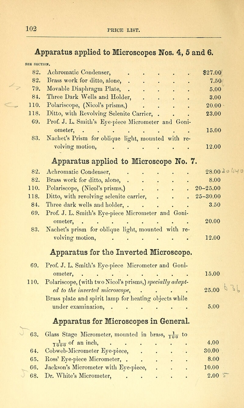 Apparatus applied to Microscopes Nob. 4, 5 and 6. SEE SECTION. 82. Achromatic Condenser, . . . . . $2Y.OO 82. Brass work for ditto, alone, 7.50 79. Movable Diaphragm Plate, 5.00 84. Three Dark Wells and Holder, .... 3.00 110. Polariscope, (Nicol's prisms,) .... 20.00 118. Ditto, with Revolving Selenite Carrier, . . . 23.00 69. Prof. J. L. Smith's Eye-piece Micrometer and Goni- ometer, ........ 15.00 S3. Nachet's Prism for oblique light, mounted with re- volving motion, ...... 12.00 Apparatus applied to Microscope Ho. 7. 82. Achromatic Condenser, ..... 82. Brass work for ditto, alone, ..... 110. Polariscope, (Nicol's prisms,) .... 118. Ditto, with revolving selenite carrier, 84. Three dark wells and holder, ..... 69. Prof. J. L. Smith's Eye-piece Micrometer and Goni- ometer, ........ 83. Nachet's prism for oblique light, mounted with re- volving motion, ...... Apparatus for tlie Inverted Microscope. 69. Prof. J. L. Smith's Eye-piece Micrometer and Goni- ometer, ........ 110. Polariscope, (with two Nicol's prisms,) specially adapt- ed to the inverted 77iicroscopie, .... Brass plate and spirit lamp for heating objects while under examination, . . . . . . Apparatus for Microscopes in General. ■^ 63. Glass Stage Micrometer, mounted in brass, j^-^ to ToVo of an inch, 64. Cobweb-Micrometer Eye-piece, 65. Ross' Eye-piece Micrometer, . ^^ 66. Jackson's Micrometer with Eye-piece, J 68. Dr. White's Micrometer, 28.00 ioku 8.00 20-25.00 25-30.00 3.50 20.00 12.00 15.00 25.00 5.00 4,00 30.00 8.00 10.00 2.00 ^ hr\