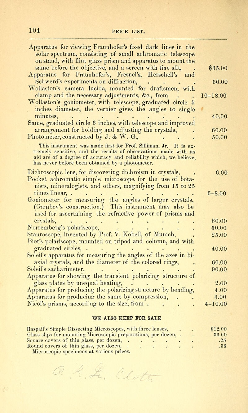 104: Apparatus for viewing Fraunliofer's fixed dark lines in the solar spectrum, consisting of small achromatic telescope on stand, with flint glass prism and apparatus to mount the same before the objective, and a screen with fine slit, . ^35.00 Apparatus for Fraunhofer's, Fresnel's, Herschell's and Schwerd's experiments on diffraction, .... 60.00 WoUaston's camera lucida, mounted for draftsmen, with clamp and the necessary adjustments, &c., from . . 10-18.00 WoUaston's goniometer, with telescope, graduated circle 5 inches diameter, the vernier gives the angles to single minutes, ......... 40.00 Same, graduated circle 6 inches, with telescope and improved arrangement for holding and adjusting the crystals, . 60.00 Photometer, constructed by J. & W. G., , . . 50.00 This instrument was made first for Prof. Silliman, Jr. It is ex- tremely sensitive, and the results of observations made M'ith its aid are of a degree of accuracy and reliability which, we believe, has never before been obtained by a photometer. Dichroscopic lens, for discovering dichroisra in crystals, . 6.00 Pocket achromatic simple microscope, for the use of bota- nists, mineralogists, and others, magnifying from 15 to 25 times linear, ......... 6-8.00 Goniometer for measuring the angles of larger crystals, (Gambey's construction.) This instrument may also be used for ascertaining the refractive power of prisms and crystals, 60.00 Norremberg's polariscope, ...... 30.00 Stauroscope, invented by Prof. V. Kobell, of Munich, . 25.00 Biot's polariscope, mounted on tripod and column, and with graduated circles, ........ 40.00 Soleil's apparatus for measuring the angles of the axes in bi- axial crystals, and the diameter of the colored rings, . 60.00 Soleil's sacharimeter, ....... 90.00 Apparatus for showing the transient polarizing structure of glass plates by unequal heating, ..... 2.00 Apparatus for producing the polarizing structure by bending, 4.00 Apparatus for producing the same by compression, . . 3.00 Nicol's prisms, according to the size, from .... 4-10.00 WE ALSO KEEP FOR SALE Raspail's Simple Dissecting Microscopes, with three lenses, Glass slips for mounting Microscopic preparations, per dozen. Square covers of thin glass, per dozen, .... Round covers of thin glass, per dozen, .... Microscopic specimens at various prices. $12.00 36.00 .25 .36 C^