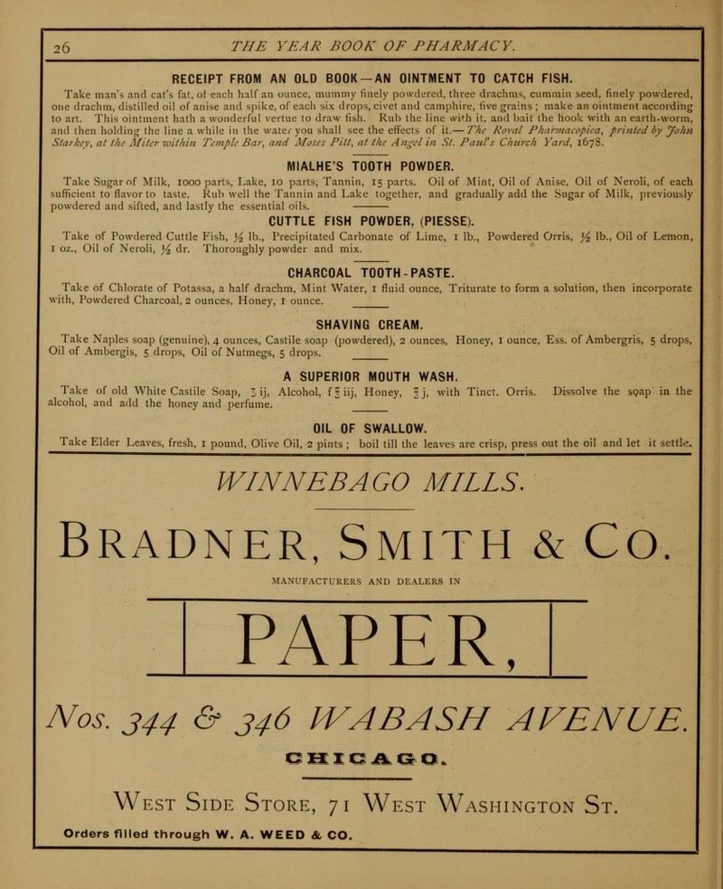 RECEIPT FROM AN OLD BOOK —AN OINTMENT TO CATCH FISH. Take man's and cat's fat, of each half an ounce, mummy finely powdered, three drachms, cummin seed, finely powdered, one drachm, distilled oil of anise and spike, of each six drops, civet and camphire, five grains ; make an ointment according to art. This ointment hath a wonderful vertue to draw fish. Rub the line wi^h it. and bait the hook with an earth-worm, and then holding the line a while in the water you shall see the effects of it.— The Roval Pharinacopica, printed by John Starkey, at the Miter within Temple Bar, and Aloses Pitt, at the Ani^el in St. Paul's Chiuxh Yard, 1678. MIALHE'S TOOTH POWDER. Take Sugar of Milk, 1000 parts. Lake, 10 parts, Tannin, 15 parts. Oil of Mint, Oil of Anise, Oil of Neroli, of each sufficient to flavor to taste. Rub well the Tannin and Lake together, and gradually add the Sugar of Milk, previously powdered and sifted, and lastly the essential oils. CUTTLE FISH POWDER, (PIESSE). Take of Powdered Cuttle Fish, ^ lb.. Precipitated Carbonate of Lime, i lb.. Powdered Orris, ^ lb.. Oil of Lemon, I oz., Oil of Neroli, ^ dr. Thoroughly powder and mix. CHARCOAL TOOTH-PASTE. Take of Chlorate of Potassa, a half drachm, Mint Water, i fluid ounce, Triturate to form a solution, then incorporate with. Powdered Charcoal, 2 ounces, Honey, r ounce. SHAVING CREAM. Take Naples soap (genuine), 4 ounces, Castile soap (powdered), 2 ounces, Honey, i ounce. Ess. of Ambergris, 5 drops, Oil of Ambergis, 5 drops, Oil of Nutmegs, 5 drops. A SUPERIOR MOUTH WASH. Take of old White Castile Soap, 3 ij. Alcohol, fsiij, Honey, §j, with Tinct. Orris. Dissolve the sQap in the alcohol, and add the honey and perfume. OIL OF SWALLOW. Take Elder Leaves, fresh, i pound, Olive Oil, 2 pints ; boil till the leaves are crisp, press out the oil and let it settle. WINNEBAGO MILLS. Bradner, Smith & Co. MANUFACTURERS AND DEALERS IN PAPER, Nos. 344 & 346 IVA BASH AVENUE. West Side Store, 71 West Washington St. Orders filled through W. A. WEED & CO.