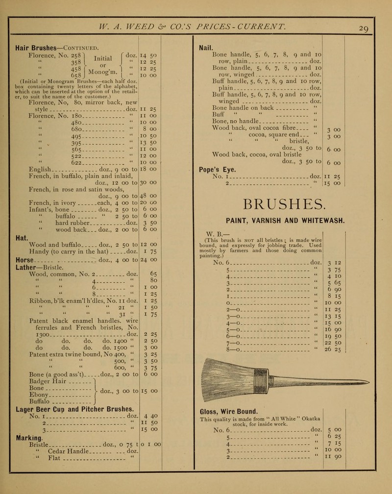 Hair Brushes—Continued. Florence, No. 258 1 j^^j^j^^ f doz. 658 J ^^o'''og''- \  (Initial or Monogram Brushes—each half doz. box containing twenty letters of the alphabet, which can be inserted at the option of the retail- er, to suit the name of the customer.) Florence, No, 80, mirror back, new style - doz. Florence, No. 180  480  680  495 ----   . 395  565  522   622  English.. doz., 9 00 to French, in buffalo, plain and inlaid, doz., 12 00 to French, in rose and satin woods, doz., 9 00 to French, in ivory each, 4 00 to Infant's, bone doz., 2 50 to  buffalo  2 50 to  hard rubber doz.  wood back doz., 2 00 to Hat. Wood and buffalo doz., 2 50 to Handy (to carry in the hat) doz. Horse .doz., 4 00 to Lather—Bristle. Wood, common, No. 2 doz.  4  6  14 50 12 25 12 25 10 00 Ribbon, b'lk enam'lh'dles. No. 11 doz     21  Patent black enamel handles, wire ferrules and French bristles. No. 1300 doz. do do. do. do. 1400  do do. do, do. 1500  Patent extra twine bound. No 400, '* 500,  600,  Bone (a good ass't) doz., 2 00 to Badger Hair ^ lbo:y;:::::;::;;:;h-.3oo'o Buffalo J Lager Beer Cup and Pitcher Brushes. No. I -- doz. II 25 II 00 10 00 8 00 10 50 13 50 11 00 12 00 10 00 18 00 30 00 Marking. Bristle ..doz., o 75 t  Cedar Handle —doz. •' Flat  48 00 20 00 6 00 6 00 3 50 6 00 12 00 I 75 24 00 65 80 00 25 25 50 75 2 25 2 50 3 00 3 25 3 50 3 75 6 00 15 00 4 40 II 50 15 00 o I 00 3 00 3 00 6 00 6 00 II 25 15 00 NalL Bone handle, 5, 6, 7, 8, 9 and 10 row, jDlain doz. Bone handle, 5, 6, 7, 8, 9 and 10 row, winged doz. Buff handle, 5, 6, 7, 8, 9 and 10 row, plain doz. Buff handle, 5, 6, 7, 8, 9 and 10 row, winged doz. Bone handle on back  Buff    Bone, no handle  Wood back, oval cocoa fibre   cocoa, square end  bristle, doz., 3 50 to Wood back, cocoa, oval bristle doz., 3 50 to Pope's Eye. No. I doz. 2  BRUSHES. PAINT, VARNISH AND WHITEWASH. W. B.— (This brush is not all bristles ; is made wire bound, and expressly for jobbing trade. Used mostly by farmers and those doing common painting.) No. 6 doz. 5  4  3  2  I ' o *' 2—0  3-0  4—0  5—0  6—0  7-0  8—0  3 12 3 75 4 10 5 65 6 90 8 15 10 00 II 25 13 15 15 00 16 90 19 50 22 SO 26 25 Gloss, Wire Bound. This quality is made from  All White  Okatka stock, for inside work. No. 6 doz. 5 4  3  2 ' 5 00 6 25 7 15 10 00 II 90