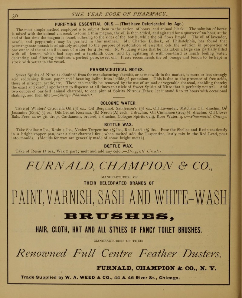 ;o PURIFYING ESSENTIAL OILS. —(That have Deteriorated by Age.) The most simple method employed is to submit them to the action of borax and animal black. The solution of borax is mixed with the animal charcoal, to form a thin magma, the oil is then added, and agitated for a quarter of an hour, at the end of that time the magma is found, adhering to the sides of the bottle, while the oil flows limpid. The oil of lavender, neroli, and peppermint may be purified in this manner. Mr. Charles Bullock, of Philadelphia, has found that permanganate potash is admirably adapted to the purpose of restoration of essential oils, the solution in proportion of one ounce of the salt to 8 ounces of water for 4 lbs, oil. N. W. King states that he has taken a large can partially filled with oil lemon, which had acquired a terebinth odor, and by agitating it with one-third as much boiling water, decanting and filtering produces a perfect pure, sweet oil. Piesse recommends the oil orange and lemon to be kept in stock with water in the vessel. PHARMACEUTICAL NOTES. Sweet Spirits of Nitre as obtained from the manufacturing chemist, or as met Avith in the market, is more or less strongly acid, reddening litmus paper and liberating iodine from iodide,of potassium. This is due to the presence of free acids, those of nitrogen, acetic, etc, These can readily be removed by the use of animal or vegetable charcoal, enabling thereby the exact and careful apothecary to dispense at all times an article of Sweet Spirits of Nitre that is perfectly neutral. Add two ounces of purified animal charcoal, to one pint of Spirits Nitrous Ether, let it stand 8 to 12 hours with occasional shaking, and then filter.—Chicago Pharviacist. COLOGNE WATER. Take of Winters' Citronella Oil i^ oz., Oil Bergamot, Sanderson's i^ oz., Oil Lavender, Mitcham i fl. drachm, Oi^ Jasamine (Espt.) ^ oz., Oils Cedrat Rosemar. (fl.) Neroli (A) each, i drachm, Oil Cinnamon (true) j^ drachm, Oil Cloves Bals. Peru, aa xv gtt drops, Cardamons, bruised, i drachm, Cologne vSpirits oviij. Rose Water, q. s.—PJiarviacist, Chicago. BOTTLE WAX. Take Shellac 2 lbs., Resin 4 lbs,, Venice Turpentine i^ lbs.. Red Lead i^ lbs. Fuse the Shellac and Resin cautiously in a bright copper pan, over a clear charcoal fire ; when melted add the Turpentine, lastly mix in the Red Lead, pour into moulds. (Moulds for wax are generally made of some bright metal.) BOTTLE WAX. Take of Resin 13 ozs., Wax i part; melt and add any color. -Druggists Circtilar. FURNALD, CHAMPION & CO., MANUFACTURERS OF THEIR CELEBRATED BRANDS OF D AINT, VARNISH, SASH AND WHITE-WASH HAIR, CLOTH. HAT AND ALL STYLES OF FANCY TOILET BRUSHES. MANUFACTURERS OF THEIR Renowned Full Centre Feather Dusters. FURNALD, CHAMPION & CO., N. Y. Trade Supplied by W. A. WEED & CO., 44 «fe 46 River St., Chicago.