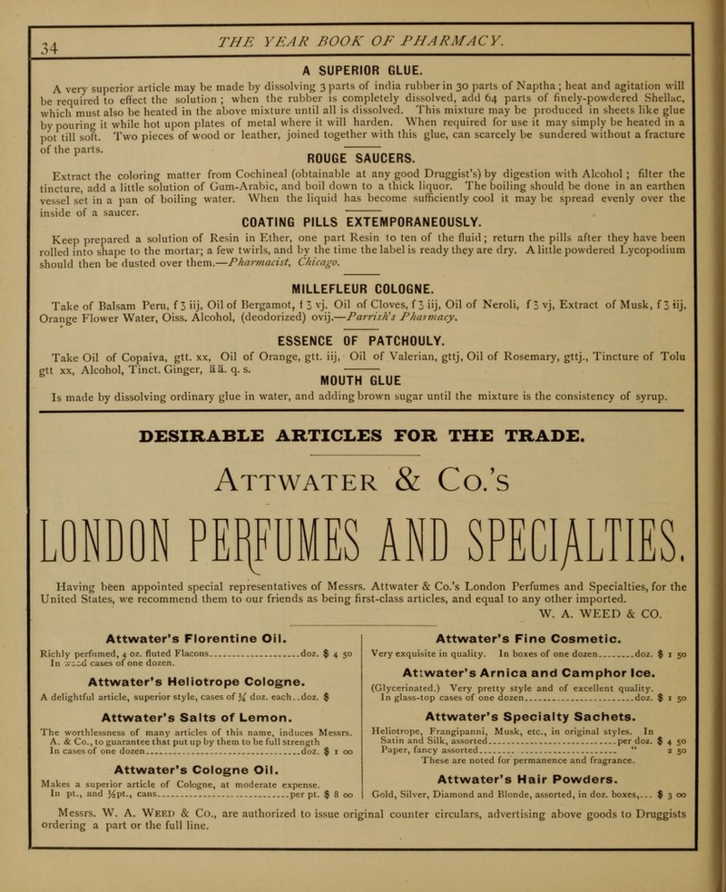 A SUPERIOR GLUE. A very superior article may be made by dissolving 3 parts of india rubber in 30 parts of Naptha ; heat and agitation will be required to effect the solution ; when the rubber is completely dissolved, add 64 parts of finely-powdered Shellac, which must also be heated in the above mixture until all is dissolved. This mixture may be produced in sheets like glue by pouring it while hot upon plates of metal where it will harden. When required for use it may simply be heated in a pot till soft. Two pieces of wood or leather, joined together with this glue, can scarcely be sundered without a fracture of the parts. ^ ROUGE SAUCERS. Extract the coloring matter from Cochineal (obtainable at any good Druggist's) by digestion with Alcohol ; filter the tincture, add a little solution of Gum-Arabic, and boil down to a thick liquor. The boiling should be done in an earthen vessel set in a pan of boiling water. When the liquid has become sufficiently cool it may be spread evenly over the inside of a saucer. COATING PILLS EXTEMPORANEOUSLY. Keep prepared a solution of Resin in Ether, one part Resin to ten of the fluid; return the pills after they have been rolled into shape to the mortar; a few twirls, and by the time the label is ready they are dry. A little powdered Lycopodium should then be dusted over them.—Pharmacist, Chicago. MILLEFLEUR COLOGNE. Take of Balsam Peru, f 5 iij. Oil of Bergamot, 1 3 vj. Oil of Cloves, f 3 iij, Oil of Neroli, f 3 vj, Extract of Musk, f 3 iij. Orange Flower Water, Oiss. Alcohol, (deodorized) ovij.—Parrish's Phaimacy. ESSENCE OF PATCHOULY. Take Oil of Copaiva, gtt. xx. Oil of Orange, gtt. iij. Oil of Valerian, gttj, Oil of Rosemary, gttj.. Tincture of Tolu gtt xx, Alcohol, Tinct. Ginger, aa. q. s. MOUTH GLUE Is made by dissolving ordinary glue in water, and adding brown sugar until the mixture is the consistency of syrup. DESIRABLE ARTICLES FOR THE TRADE. Attwater & Co. s J \J NDON PERFUMES AND SPECIA Having been appointed special representatives of Messrs. Attwater & Co.'s London Perfumes and Specialties, for the United States, we recommend them to our friends as being first-class articles, and equal to any other imported. W. A. WEED & CO. Attwater's Florentine Oil. Richly perfumed, 4 oz. fluted Flacons doz. $ 4 50 In .vccd cases of one dozen. Attwater*s Heliotrope Cologne. A delightful article, superior style, cases of ^ doz. each..doz. $ Attwater*s Salts of Lemon. The worthlessness of many articles of this name, induces Messrs. A. & Co., to guarantee that put up by them to be full strength In cases of one dozen doz. $ i 00 Attwater*s Cologne Oil. Makes a superior article of Cologne, at moderate expense. In pt., and J^pt., cans per pt. $ 8 00 Attwater's Fine Cosmetic. Very exquisite in quality. In boxes of one dozen doz. $ i 50 Attwater's Arnica and Camphor Ice. (Glycerinated.) Very pretty style and of excellent quality. In glass-top cases of one dozen doz. $ i 50 Attwater's Specialty Sachets. Heliotrope, Frangipanni, Musk, etc., in original styles. In Satin and Silk, assorted per doz. $ 4 50 Paper, fancy assorted  250 These are noted for permanence and fragrance. Attwater's Hair Powders. Gold, Silver, Diamond and Blonde, assorted, in doz. boxes, $ 3 00 Messrs. W. A. Weed & Co., are authorized to issue original counter circulars, advertising above goods to Druggists ordering a part or the full line.