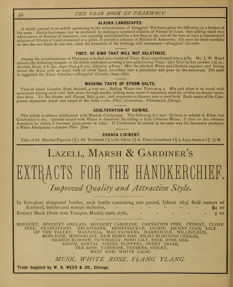 ALASKA LANDSCAPES. A recent journal in an article pertaining to the attractiveness of Druggists' Windows, gives the following as a feature of tlie same: Alaska landscapes can be produced by making a saturated solution of Nitrate of Lead, then adding small nice white pieces of Muriate of Ammonia, and exposing undisturbed for a few days to the rays of the Sun, or over a concentrated solution of Nitrate of Lead contained in a globe, is poured a solution of Muriate of Ammonia ; this must be done carefully so that the two fluids do not mix, when the formation of the Icebergs will commence.—Druggists' Circular. TINCT. OF KINO THAT WILL NOT GELATINIZE. Among the inconveniences of Pharmacy is to find your bottle of Tinct. Kino transformed into a jelly. Mr. J. W. Wood submits the following formulae to his fellow craftsmen as being a non-gelatinizing Tinct.: take Kino in fine powder lyi oz., Alcohol, Deed., 8 fl. ozs., Acpia Pura 4 fl. ozs., Glycerin 4 fl ozs. Mix the Alcohol, Water and Glycerin together, and having mixed the Kino with an equal bulk of clean Sand, introduce into a percolator and pour on the menstrum. The same is suggested for Tinct. Catechu.—Druggists Circular, Sept. 1871. MASKING TASTE OF EPSOM SALTS. Take of select Licorice Root, bruised, 4 troy ozs. ; Boiling Water two Pints or q. s. Mix and allow it to stand with occasional stirring until cold, then press through muslin, adding more water if necessary, until the residue no longer tastes, then filter. To the filtrate add Epsom Salts 4 ozs., and evaporate to dryness over a sand bath. Each ounce of the Com- pound represents about one ounce of the Salts.—Am. Phar. Association. Pharmacist^ Chicago. ADULTERATION OF QUININE. This article is oftimes adulterated with Muriate Cinchonine. The following is a test: Quinine is soluble in Ether, but Cinchonine is not. Quinine mixed with Water is dissolved by adding a little Chlorine Water; if then to this solution Ammonia be added, it becomes grass-green in color. If Cinchonine be treated in the same way the Ammonia produces a White Precipitate.—Loudon Phar. Jour. CANADA LINIMENT. Take of Ol. Menthce Piperitte f ^ i, Ol. Terebinth f | ii,01. Olivae f § iii, Tinct. Camphoroe f 5 ij, Aqua Ammon f 5 iij M. Lazell, Marsh & Gardiner's EXTRA J.. FOB THE HANDKERCHIEF. hnproved Quality and Attractive Style. In flint-glass stoppered bottles, each bottle containing one pound, (about 18^ Extract), bottles and stamps inclusive, _ _ - _ _ Extract Musk (from true Tonquin Musk), same style, _ _ _ fluid ounces of $4 00 5 c-o BOUQUET, BOUQUET ANGLAIS, BOUQUET CAROLINE, CARNATION PINK, CEDRAT, CLOVE PINK, FRANCIIPANNI, HELIOTROPE, HONEYSUCKLE, f ASM IN, JOCKEY CLUB. LILY OF THE VALLEY, MAGNOLIA, MAY ILOWERS. MARECHALE, MH.LEKLEUR, MOSS ROSE, MOUSSELINE, NEW MOWN HAY. NIGHT BLOOMING CEREUS, ORANGE BLOSSOM, PATCHOULY, POND LILY, ROSE, ROSE GER- ANIUM, SANTAL, SPRING FLOWERS, SWEET BRIAR, TEA ROSL. TUBEROSE, VERBENA, VIOLET, WEST END, WHITE LILAC. MUSK, WHITE ROSE, YLANG VLANG,