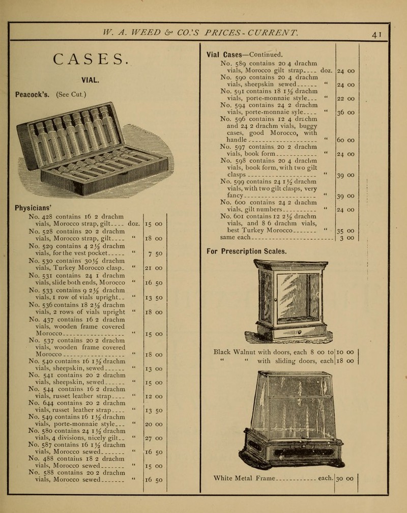 4T CASES. VIAL Peacock's. (See Cut) Physicians' No. 428 contains 16 2 drachm vials, Morocco strap, gilt doz. No. 528 contains 20 2 drachm vials, Morocco strap, gilt No. 529 contains 42^ drachm vials, for the vest pocket No. 530 contains 30^ drachm vials, Turkey Morocco clasp_ No. 531 contains 24 i drachm vials, slide both ends, Morocco No. 533 contains q 2^ drachm vials, I row of vials upright. _ No. 536 contains 18 2^ drachm vials, 2 rows of vials upright No. 437 contains 16 2 drachm vials, wooden frame covered Morocco No. 537 contains 20 2 drachm vials, wooden frame covered Morocco No. 540 contains 16 i^ drachm vials, sheepskin, sewed No. 541 contains 20 2 drachm vials, sheepskin, sewed No. 544 contains 16 2 drachm vials, russet leather strap No. 644 contains 20 2 drachm vials, russet leather strap No. 549 contains 16 ii^ drachm vials, porte-monnaie style No, 580 contains 24 1^4 drachm vials, 4 divisions, nicely gilt.. No. 587 contains 16 i^^ drachm vials, Morocco sewed No. 488 contains 18 2 drachm vials, Morocco sewed No. 588 contains 20 2 drachm oz. 15 00 18 00 7 50 21 00 16 50 13 50 18 00 15 00 18 00 13 00 15 00 12 00 13 50 20 00 27 00 16 50 15 00 Vial Cases—Continued. No. 589 contains 20 4 drachm vials, Morocco gilt strap doz. No. 590 contains 20 4 drachm vials, sheepskin sewed No. 591 contains 18 i}4 drachm vials, porte-monnaie style No. 594 contains 24 2 drachm vials, porte-monnaie syle No. 596 contains 12 4 drtchm and 24 2 drachm vials, buggy cases, good Morocco, with handle. No. 597 contains 20 2 drachm vials, book form No. 598 contains 20 4 drachm vials, book form, with two gilt clasps No. 599 contains 24 i^ drachm vials, with two gilt clasps, very fancy No. 600 contains 24 2 diachm vials, gilt numbers No. 601 contains 12 2}4 drachm vials, and 8 6 drachm vials, best Turkey Morocco same each For Prescription Scales. 24 00 24 00 22 00 36 00 60 00 24 00 39 00 39 00 24 00 35 00 3 00 Black Walnut with doors, each 8 00 to] 10 CO   with sliding doors, each 118 OO