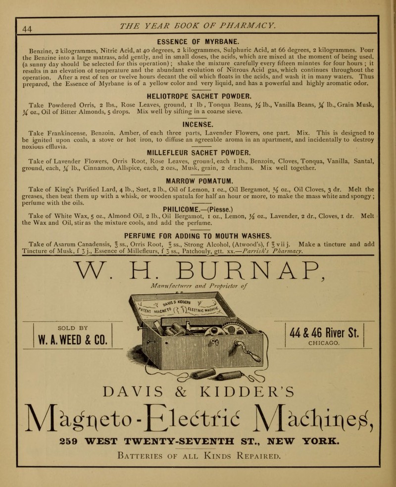 ESSENCE OF MYRBANE. Benzine, 2 kilofrrammes, Nitric Acid, at 40 degrees, 2 kilogrammes, Sulphuric Acid, at 66 degrees, 2 kilogrammes. Pour the Benzine into a large matrass, add gently, and in small doses, the acids, which are mixed at the moment of being used, (a sunny day should be selected for this operation); shake the mixture carefully every fifteen minutes for four hours ; it results in an elevation ot temperature and the abundant evolution of Nitrous Acid gas, which continues throughout the operation. After a rest of ten or twelve hours decant the oil which floats in the acids, and wash it in many waters. Thus prepared, the Essence of Myrbane is of a yellow color and very liquid, and has a powerful and highly aromatic odor. HELIOTROPE SACHET POWDER. Take Powdered Orris, 2 lbs., Rose Leaves, ground, i lb , Tonqua Beans, ^ lb., Vanilla Beans, ]^ lb., Grain Musk, % oz., Oil of Bitter Almonds, 5 drops. Mix well by sifting in a coarse sieve. INCENSE. Take Frankincense, Benzoin. Amber, of each three parts. Lavender Flowers, one part. Mix. This is designed to be ignited upon coals, a stove or hot iron, to diffuse an agreeable aroma in an apartment, and incidentally to destroy noxious effluvia. MILLEFLEUR SACHET POWDER. Take of Lavender Flowers, Orris Root, Rose Leaves, groun^l, each i lb., Benzoin, Cloves, Tonqua, Vanilla, Santal, ground, each, ^ lb., Cinnamon, Allspice, each, 2 ozs.. Musk, grain, 2 drachms. Mix well together. MARROW POMATUM. Take of King's Purified Lard, 4 lb.. Suet, 2 lb., Oil of Lemon, i oz.. Oil Bergamot, ]^ oz., Oil Cloves, 3 dr. Melt the greases, then beat them up with a whisk, or wooden spatula for half an hour or more, to make the mass white and spongy ; perfume with the oils. PHILICOME.—(Piesse.) Take of White Wax, 5 oz.. Almond Oil, 2 lb.. Oil Bergamot, i oz.. Lemon, ^ oz., Lavender, 2 dr., Cloves, i dr. Melt the Wax and Oil, stir as the mixture cools, and add the perfume. PERFUME FOR ADDING TO MOUTH WASHES. Take of Asarum Canadensis, § ss., Orris Root, § ss.. Strong Alcohol, (Atwood's), f 5 vii j. Make a tincture and add Tincture of Musk, f 3 j-. Essence of Millefleurs, f 3 ss., Patchouly, gtt. xx.—Parris/is Pharmacy. AV. H. BURNAP, Mannfnchirer and Proprietor of SOLD BY W.A.WEED&CO. 44 & 46 River St. CHICAGO. DAVIS & KIDDER'S 259 WEST TAVENTY-SEVENTH ST., NEW YORK. Batteries of all Kinds Repaired.