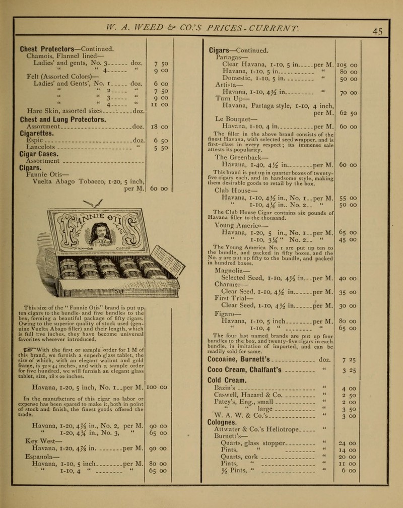 Chest Protectors—Continued. Chamois, Flannel lined— Ladies' and gents, No, 3 doz.  4  Felt (Assorted Colors)— Ladies' and Gents', No. i doz,   2  l( << n it 4 Hare Skin, assorted sizes 1 doz. Chest and Lung Protectors. Assortment _doz. Cigarettes. Espic — _ doz, Lancelots  Cigar Cases. Assortment Cigars. Fannie Otis— Vuelta Abago Tobacco, 1-20, 5 inch, per M. 7 50 9 00 6 00 7 50 9 00 II CO 18 00 6 50 5 50 45 60 00 This size of the  Fannie Otis brand is put up ten cigars to the bundle- and five bundles to the box, forming a beautiful packaee of fifty cigars. Owing to the superior quality of stock used (gen- uine Vuelta Abago filler) and their length, which is full t:ve inches, they have become universal favorites wherever introduced. J^With the first or sample 'order for 1 M of this brand, we furnish a superb glass tablet, the size of which, with an elegant walnut and gold frame, is 32 x 44 inches, and with a sample order for five hundred, we will furnish an elegant glass tablet, size, i8 x 22 inches. Havana, 1-20, 5 inch, No. i-_per M. In the manufacture of this cigar no labor or expense has been spared to make it, both in point of stock and finish, the finest goods oflfered the trade. Havana, 1-20, 4^ in,, No. 2, per M. 1-20, /^% in., No. 3, Key West— Havana, 1-20, 4^ in. per M. Espanola— Havana, i-io, 5 inch per M. 1-10,4   100 00 90 00 65 00 go 00 80 00 65 00 Cigars—Continued. Partagas— Clear Havana, i-io, 5 in per M, Havana, i-io. 5 in  Domestic, i-io, 5 in.  Artista— Havana, i-io, 4^ in  Turn Up— Havana, Partaga style, i-io, 4 inch, per M. Le Bouquet— Havana, i-io, 4 in .per M, The filler in the above brand consists of the finest Havana, with selected seed wrapper, and is fir>t-class in every respect; its immense sale attests its popularity. The Greenback— Havana, 1-40, 4^ in per M. This brand is put up in quarter boxes of twenty- five cigars each, and in handsome style, making them desirable goods to retail by the box. Club House— Havana, i-io, 4^ in., No. i..per M.  i-io, 4^ in,. No. 2..  The Club House Cigar contains six pounds of Havana filler to the thousand. Young AmericfJ— Havana, 1-20, 5 in,, No. i..per M. i-io, 314: No. 2._  The Young America No. i are put up ten to the bundle, and packed in fifty boxes, and the No. 2 are put up fifty to the bundle, and packed in hundred boxes. Magnolia— Selected Seed, i-io, 4^ in...per M. Charmer— Clear Seed, i-io, 4j^ in per M. First Trial— Clear Seed, i-io, 4^ in per M. Figaro— Havana, i-io, 5 inch per M. 1-10,4   The four last named brands are put up four bundles to the box, and twenty-five cigars in each bundle, in imitation of imported, and can be readily sold for same. Cocoaine, Burnett's doz. Coco Cream, Chalfant's  Cold Cream. Ijazin's  Caswell, Hazard & Co.  Patey's, Eng,, small   large  W, A, W. & Co.'s  Colognes. Atlwater & Co.'s Heliotrope  Burnett's— Quarts, glass stopper  Pints.   Quarts, cork  Pints,   Yz Pints,  _  105 00 80 00 50 00 70 00 62 50 60 00 60 00 55 00 50 00 65 00 45 00 40 00 35 00 30 00 80 00 65 00 7 25 3 25 4 00 2 50 2 00 3 50 3 00 24 00 14 00 20 00 II 00 6 00