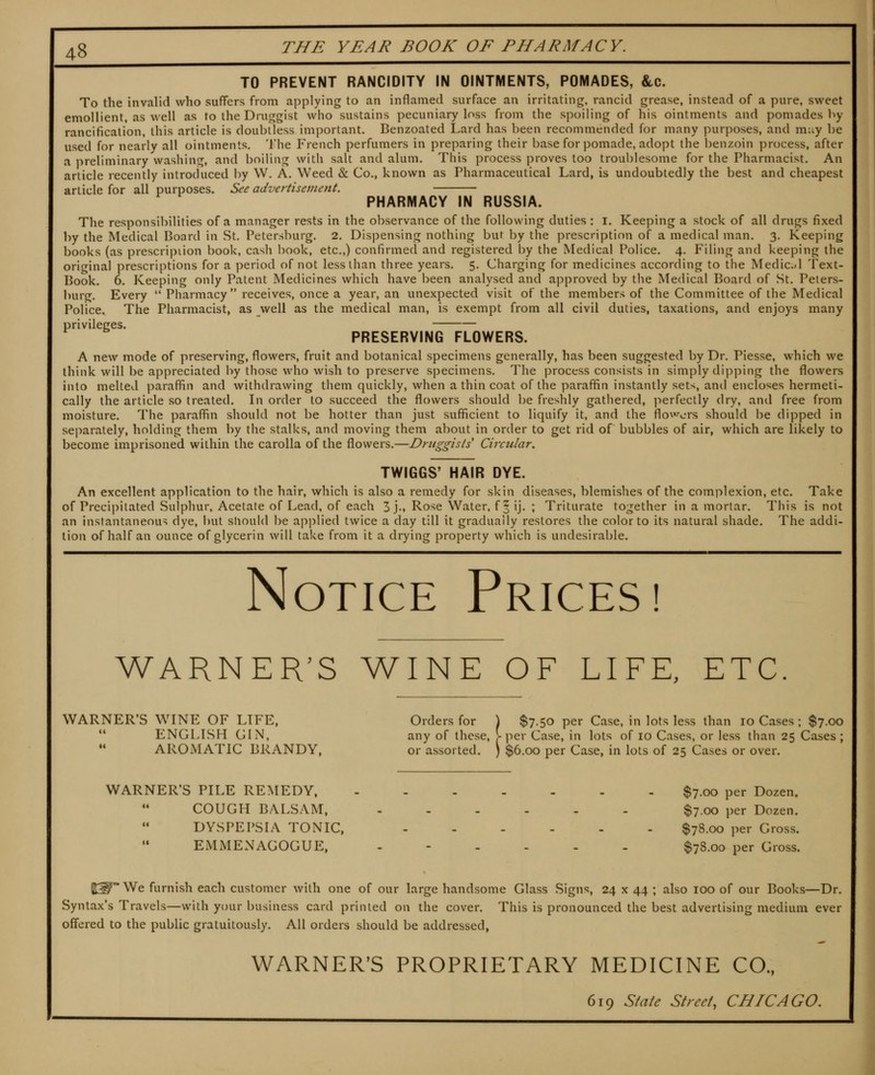 TO PREVENT RANCIDITY IN OINTMENTS, POMADES, &c. To the invalid who suffers from applying to an inflamed surface an irritating, rancid grease, instead of a pure, sweet emollient, as well as to the Druggist who sustains pecuniary loss from the spoiling of his ointments and pomades by rancificalion, this article is doubtless important. Benzoated Lard has been recommended for many purposes, and muy be used for nearly all ointments. The French perfumers in preparing their base for pomade, adopt the benzoin process, after .1 preliminary washing, and boiUng with salt and alum. This process proves too troublesome for the Pharmacist. An article recently introduced by \V. A. Weed & Co., known as Pharmaceutical Lard, is undoubtedly the best and cheapest article for all purposes. See advertisement. PHARMACY IN RUSSIA. The responsibilities of a manager rests in the observance of the following duties : i. Keeping a stock of all drugs fixed by the Medical Board in St. Petersburg. 2. Dispensing nothing but by the prescription of a medical man. 3. Keeping books (as prescription book, cash book, etc.,) confirmed and registered by the Medical Police. 4. Filing and keeping the orif^inal prescriptions for a period of not less than three years. 5. Charging for medicines according to the Medidl Text- Book. 6. Keeping only Patent Medicines which have been analysed and approved by the Medical Board of St. Peters- burg. Every  Pharmacy receives, once a year, an unexpected visit of the members of the Committee of the Medical Police. The Pharmacist, as well as the medical man, is exempt from all civil duties, taxations, and enjoys many privileges. PRESERVING FLOWERS. A new mode of preserving, flowers, fruit and botanical specimens generally, has been suggested by Dr. Piesse, which we think will be appreciated by those who wish to preserve specimens. The process consists in simply dipping the flowers into melted paraffin and withdrawing them quickly, when a thin coat of the paraffin instantly sets, and encloses hermeti- cally the article so treated. Li order to succeed the flowers should be freshly gathered, perfectly dry, and free from moisture. The paraffin should not be hotter than just sufficient to liquify it, and the flowers should be dipped in separately, holding them by the stalks, and moving them about in order to get rid of bubbles of air, which are likely to become imprisoned within the carolla of the flowers.—Dniggis/s' Circular. TWIGGS' HAIR DYE. An excellent application to the hair, which is also a remedy for skin diseases, blemishes of the complexion, etc. Take of Precipitated Sulphur, Acetate of Lead, of each 3 j-. Rose Water, f 5 ij- ; Triturate together in a mortar. This is not an instantaneou> dye, but sliould be applied twice a day till it gradually restores the color to its natural shade. The addi- tion of half an ounce of glycerin will take from it a drying property which is undesirable. Notice Prices! WARNER'S WINE OF LIFE, ETC. WARNER'S \yiNE OF LIFE, Orders for \ $7.50 per Case, in lots less than 10 Cases ; $7.00  ENGLISH GIN, any of these, >• per Case, in lots of 10 Cases, or less than 25 Cases ; ** AROMATIC BRANDY, or assorted. ) $6.00 per Case, in lots of 25 Cases or over. WARNER'S PILE REMEDY, $7.00 per Dozen. COUGH BALSAM, $7.00 per Dozen. DYSPEPSIA TONIC, $78.00 per Gross. EMMENAGOGUE, ...... $78.00 per Gross. 1^ We furnish each customer with one of our large handsome Glass Signs, 24 x 44 ; also 100 of our Books—Dr. Syntax's Travels—with your business card printed on the cover. This is pronounced the best advertising medium ever off'ered to the public gratuitously. All orders should be addressed, WARNER'S PROPRIETARY MEDICINE CO., 619 SMe St reel, CHICAGO.