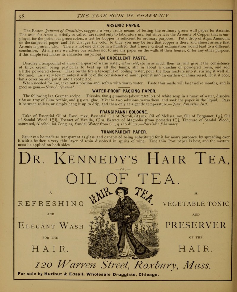 ARSENIC PAPER. The Boston yournal of Chemistry, suggests a very ready means of testing the ordinary green wall paper for Arsenic. The tests for Arsenic, strictly so called, are suited only to laboratory use, but since it is the Arsenite of Copper that is em- ployed for the poisonous green colors, a test for Copper is sufficient for ordinary purposes. Put a drop of Aqua Ammonia on the suspected paper, and if it changes the color to blue, you may be sure that copper is there, and almost as sure that Arsenic is present also. There is not one chance in a hundred that a more critical examination would lead to a different conclusion. At any rate we advise our readers not to use any paper on the walls of their houses, or for any other purpose, if this simple test makes its character suspicious. — AN EXCELLENT PASTE. Dissolve a teaspoonful of alum in a quart of warm water, when cold, stir in as much flour as will give it the consistency of thick cream, being particular to beat up all the lumps, stir in about a drachm of powdered rosin, and add a little powdered cloves. Have on the fire a teacupful of boiling water, pour the flour mixture into it, stirring it well all the time. In a very few minutes it will be of the consistency of mush, pour it into an earthen or china vessel, let il it cool, lay a cover on and put it into a cool place. When needed for use, take out a portion and soften with warm water. Paste thus made will last twelve months, and is good as gum.—Haney's yournal. WATER-PROOF PACKING PAPER. The following is a German recipe : Dissolve 680.4 grammes (about 1.82 lb.) of white soap in a quart of water, dissolve 1.82 oz. troy of Gum Arabic, and 5.5 ozs. glue. Mix the two solutions, warm them, and soak the paper in the liquid. Pass it between rollers, or simply hang it up to drip, and then only at a gentle temperature.—your. Franklin Inst. FRANGIPANNI COLOGNE. Take of Essential Oil of Rose, mxx. Essential Oil of Neroli, (A) mx. Oil of Melissa, mv. Oil of Bergamot, f 3 j, Oil of Sandal Wood, f§ij, Extract of Vanilla, f^ss. Extract of Magnolia (from pomade) f3J, Tincture of Sandal Wood, saturated, Alcohol, iia Cong, ss. Sandal Water from Oil, q s to dilute.—Parrish's Pharmacy. TRANSPARENT PAPER. Paper can be made as transparent as glass, and capable of being substituted for it for many purposes, by spreading over it with a feather, a very thin layer of resin dissolved in spirits of wine. Fine thin Post paper is best, and the mixture must be applied on both sides. Dr. Kennedy's Hair Tea, — OR,— OIL OF TEA. REFRESHING AND Elegant Wash FOR THE HAIR VEGETABLE TONIC AND PRESERVER OF THE HAIR. 120 PVarren Street, Roxbtiry, Mass. For sale by Hurlbut <& Edsall, Wholesale Druggists, Chicago.