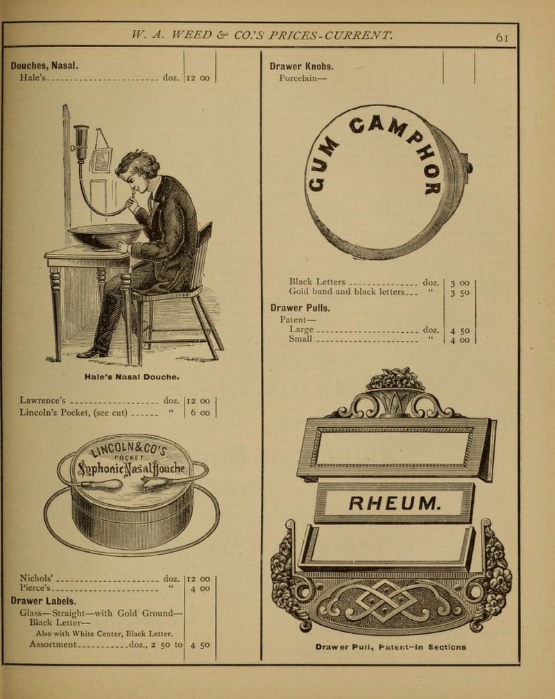 Douches, Nasal. Hale's doz. 12 oo Hale's Nasal Douche. Lawrence's doz. Lincoln's Pockel, (see cut)  12 oo 6 oo Nichols' doz. Pierce's *' Drawer Labels. Glass—Straight—with Gold Ground— Black Letter— Also with White Center, Black Letter. Assortment doz., 2 50 to 12 00 4 00 4 50 Drawer Knobs. Porcelain— Black Letters doz. Gold band and black letters  Drawer Pulls. Patent— Large ._ doz. Small  3 00 3 50 4 50 4 00 Drawer Pull, Patent—In Sections