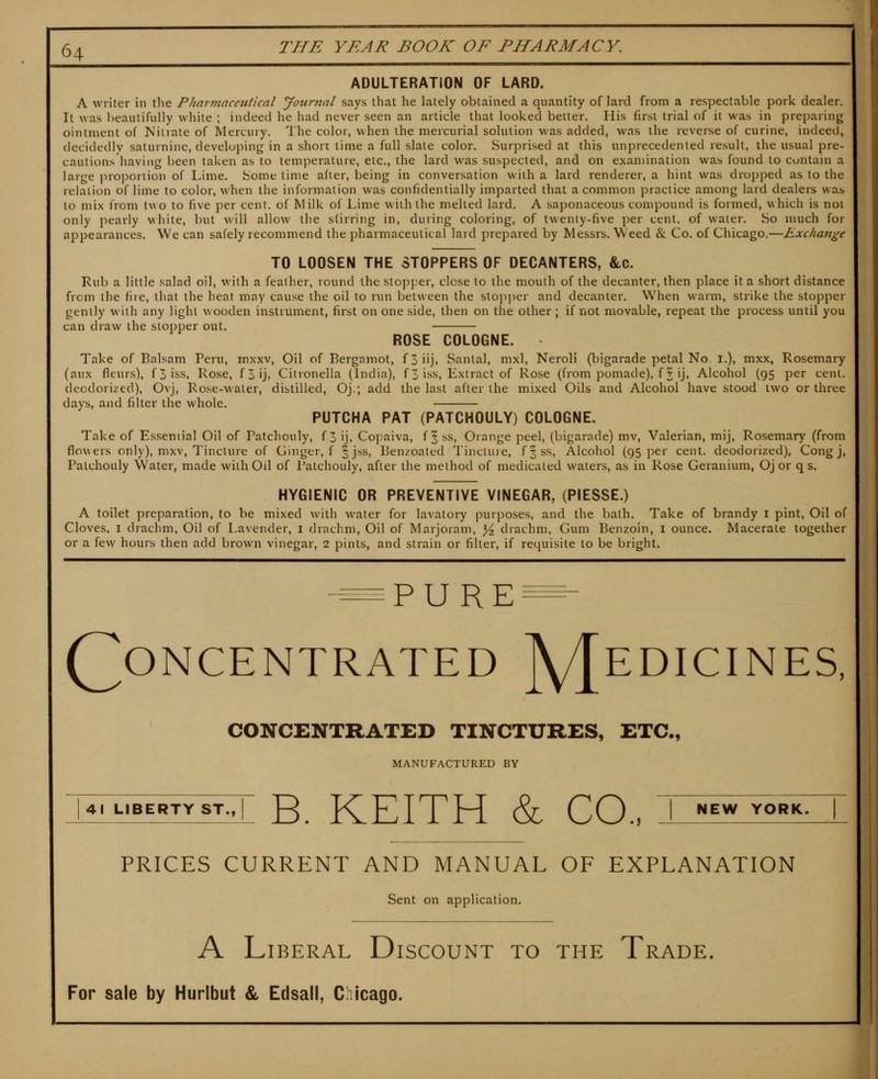 ADULTERATION OF LARD. A writer in the Pharmaceutical yournal says that he lately obtained a quantity of lard from a respectable pork dealer. It was beautifully white ; indeed he had never seen an article that looked better. His first trial of it was in preparing ointment of Niiiate of Mercury. The color, when the mercurial solution was added, was the reverse of curine, indeed, decidedly saturnine, developing in a short time a full slate color. Surprised at this unprecedented result, the usual pre- cautions having been taken as to temperature, etc., the lard was suspected, and on examination was found to contain a large pro]ioriion of Lime. Some time after, being in conversation with a lard renderer, a hint was dropped as to the relation of lime to color, when the information was confidentially imparted that a common practice among lard dealers was to mix from two to five per cent, of Milk of Lime with the melted lard. A saponaceous compound is formed, which is not only pearly vhite, but will allow the stirring in, during coloring, of twenty-five per cent, of water. So much for appearances. We can safely recommend the pharmaceutical lard prepared by Messrs. Weed & Co. of Chicago.—Exchange TO LOOSEN THE STOPPERS OF DECANTERS, &c. Rub a little salad oil, with a feather, round the stop]:er, close to the mouth of the decanter, then place it a short distance from the fire, that the heat may cause the oil to run between the slopi^er and decanter. When warm, strike the stopper gently with any light wooden instrument, first on one side, then on the other; if not movable, repeat the process until you can draw the stopper out. ROSE COLOGNE. Take of Balsam Peru, mxxv. Oil of Berganiot, f3iij, Santal, mxl, NeroH (bigarade petal No i.), mxx, Rosemary (aux fleurs), f3iss, Rose, f3ij, Citronella (India), f 3 iss. Extract of Rose (from pomade), f? ij, Alcohol (95 per cent, deodorized), Ovj, Rose-water, distilled, Oj.; add the last after the mixed Oils and Alcohol have stood two or three days, and filter the whole. PUTCHA PAT (PATCHOULY) COLOGNE. Take of Essential Oil of Patchouly, f 3 ij, Copaiva, f | ss. Orange peel, (bigarade) mv. Valerian, mij, Rosemary (from flowers only), mxv. Tincture of Ginger, f |jss, Lenzoated Tincture, fjss, Alcohol (95 per cent, deodorized), Cong j, Patchouly Water, made with Oil of Patchouly, after the method of medicated waters, as in Rose Geranium, Oj or q s. HYGIENIC OR PREVENTIVE VINEGAR, (PIESSE.) A toilet preparation, to be mixed with water for lavatory purposes, and the bath. Take of brandy i pint. Oil of Cloves. I drachm. Oil of Lavender, i drachm. Oil of Marjoram, ^ drachm, Gum Benzoin, i ounce. Macerate together or a few hours then add brown vinegar, 2 pints, and strain or filter, if requisite to be bright. PURE (Concentrated ]\/[edicines, CONCENTRATED TINCTURES, ETC., MANUFACTURED BY 41 LIBERTY ST.. I g_ KEITH & CO., I ^^ ^Q***^ PRICES CURRENT AND MANUAL OF EXPLANATION Sent on application. A Liberal Discount to the Trade. For sale by Hurlbut & Edsall, C icago. I