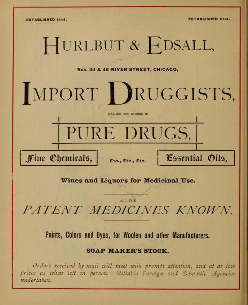 ESTABLISHED 1844. ESTABLISHED I8»4. HURLBUT & EdSALL, Nos. 44 Sl 46 RIVER STREET, CHICAGO, Import Druggists, DEALERS AND JOBBERS IN PURE DRUGS, JFiac Cljcmicals, Etc., Etc., Etc. lEsscntial ©i(s, Wines and Liquors for Medicinal.Use. ALL THE PATENT MEDICINES KNOWN. Paints, Colors and Dyes, for Woolen and other Manufacturers. SOAP MAKER'S STOCK. Orders received by mail ivill meet with prompt attention, and at as low prices as when left in person. (Reliable Foreign and (Domestic Agencies undertaken.