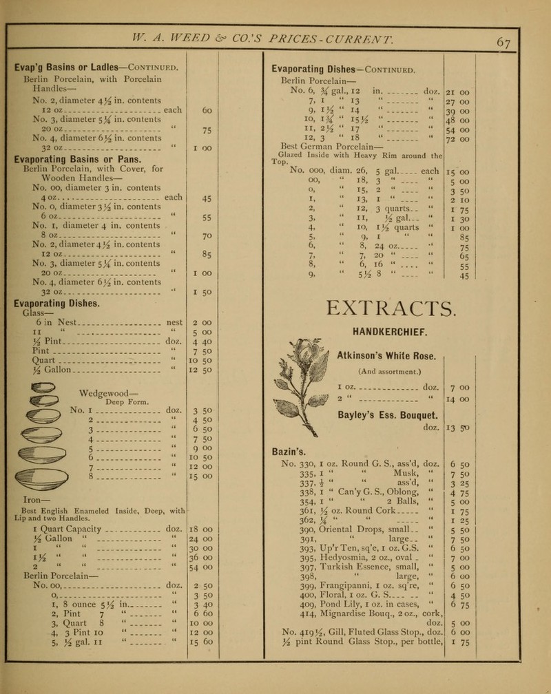 Evap'g Basins or Ladles—Continued. Berlin Porcelain, with Porcelain Handles— No. 2, diameter 4^ in. contents 12 oz each No. 3, diameter 5 j^ in. contents 20 oz  No. 4, diameter b% in. contents 32 oz  Evaporating Basins or Pans. Berlin Porcelain, with Cover, for Wooden Handles— No. 00, diameter 3 in. contents 40Z each No. o, diameter 3 >^ in. contents 60Z '• No. I, diameter 4 in. contents 8 oz  No. 2, diameter4j^ in. contents 12 oz  No. 3, diameter 5^ in. contents 20 oz..  No. 4, diameter 6^ in. contents 32 oz •' Evaporating Dishes. Glass— 6 in Nest nest II   >^ Pint doz. Pint  Quart  j5 Gallon  Wedgewood— Deep Form. No. I doz. 2  3 -  4  5  6..  7-----  _^ 8  Iron— Best English Enameled Inside, Deep, with Lip and two Handles. 1 Quart Capacity doz. >^ Gallon   \y^   -'.';].'-..  2 (( (i <( Berlin Porcelain— No. 00, doz. o,.  1, 8 ounce 5^ in.,  2, Pint 7   3, Quart 8   4, 3 Pint 10   60 75 I 00 45 55 70 85 I 00 I 50 2 00 5 00 4 40 7 50 10 50 12 50 3 50 4 50 6 50 7 50 9 00 10 50 12 00 15 00 18 00 24 00 30 00 36 00 54 00 2 50 3 50 3 40 6 60 10 00 12 00 67 Evaporating Dishes—Continued. Berlin Porcelain— No. 6, ^ gal., 12 in. doz. 7, I  13 9. ^Yz  14 10. i^  15K 11, iy^ •• 17 12, 3  18 Best German Porcelain— Glazed Inside with Heavy Rim around the Top. No. 000, diam. 26, 5 gal each 00, o, I, 2, 3- 4, 5. 6, 7, 8, 9. IH, 3  ---- 15, 2  .... 13. I  ---- 12, 3 quarts.. II, :^gal... 10, l]A quarts 9, I 8, 24 oz 7, 20  6, 16  5K 8  ---. 21 GO 27 00 39 GO 48 OQ 54 GO 72 GO 15 GO 5 GO 3 50 2 10 I 75 I 30 I GO 85 75 65 55 45 EXTRACTS. HANDKERCHIEF. Atkinson's White Rose. (And assortment.) I oz doz. Bayley's Ess. Bouquet. doz. Bazin's. No. 330, I oz. Round G. S., ass'd, doz. 335, I   Musk,  337. \ '•  ass'd, '• 338, I  Cany G.S., Oblong,  354, I   2 Balls,  361, y2, oz. Round Cork  362, ;^    390, Oriental Drops, small..  391,  large.. '* 393, Up'rTen, sq'e, I oz. G.S.  395, Hedyosmia, 2 oz., oval _  397, Turkish Essence, small,  398,  large,  399, Frangipanni, i oz. sq're,  400, Floral, I oz. G. S  409, Pond Lily, i oz. in cases,  414, Mignardise Bouq., 2 oz., cork, doz. No. 4193^, Gill, Fluted Glass Stop., doz. 7 GO 14 GO 13 5^ 6 50 7 50 3 25 4 75 5 00 I 75 I 25 5 50 7 50 6 50 7 GO 5 00 6 00 6 50 4 50 6 75 5 00 6 GO