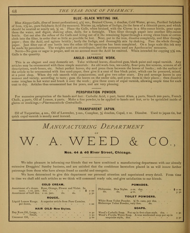 BLUE-BLACK WRITING INK. Blue Aleppo Galls, (free of insect perforations), 4J^ ozs., Bruised Cloves, i drachm, Cold Water, 40 ozs.. Purified Sulphate of Iron, yYz oz., pure Sulphuric Acid (by measure). Minims 35, sulphate of Indigo, (in the form of a ihinnish paste, and which should be neutral or nearly so), % oz. Place the Galls, when bruised, with the Cloves in a fifty-ounce bottle, pour upon them the water, and digest, shaking often, daily, for a fortnight. Then filter through paper into another fifty-ounce bottle. Get out also the refuse of the Galls and wring out of it the remaining liquor through a strong clean linen or cotton cloth into the filter, in order that as little as possible be lost. Next, put in the iron, dissolve completely, and filter through paper; then the Acid, and agitate briskly; lastly the Indigo, and thoroughly mix by shaking. Pass the whole through paper. Just filter out of one bottle into the other till the operation has been completed. On a large scale this ink may be made by percolation. The weights used are avoirdupois, and the measures used are Apothecaries' measures. ]^oiE—No gum or sugar is proper, and on no account must the Acid be omitted. When intended for copying 5^ ozs. Galls is the quantity. ANGLO-JAPANESE WORK. This is an elegant and easy domestic art. Take withered leaves, dissolved gum, black paint and copal varnish. Any articles may be ornamented with these simple materials : An old work-box, tea-caddy, flour-pots, fire-screens, screens of all descriptions, work-boxes, etc. Select perfect leaves, dry and press them between the leaves of books ; rub the surface of the article to be ornamented with fine sand-paper, then give it a coat of fine black paint, which can be procured, mixed, at a paint shop. When dry rub smooth with puraicestone. and give two other coats. Dry and arrange leaves in any manner and variety, according to taste; gum the leaves on the under side, and press them in their places ; then dissolve some isinglass in hot water and brush it over the work ; give three coats of copal varnish, allowing ample time for each coat to dry. Articles thus ornamented last for years, and are very pleasing. PERSPIRATION POWDER. For excessive perspiration of the hands and feet: Carbolic Acid, i part, burnt Alum, 4 parts. Starch 200 parts, French Chalk, 4 parts. Oil of Lemon, 2 parts. Make a fine powder, to be applied to hands and feet, or to be sprinkled inside of gloves or stockings,—Pharmaceutsche Centralhalle. Used to japan tin, but TRANSPARENT JAPAN. Oil of Turpentine, 4 ozs.. Oil of Lavender, 3 ozs.. Camphor, ^ drachm, Copal, i oz. Dissolve, quick copal varnish is mostly used instead. Manufacturing Department Nos. 44 Sl 46 River Street, Chicago. We take pleasure in informing our friends that we have combined a manufacturing department with our already extensive Druggists' Sundry business, and are satisfied that the confidence heretofore placed in us will insure farther patronage from those who have always found us careful and energetic. We have determined to give this department our personal attention and superintend every detail. From time to time we shall add such articles as we think will command ready sale, and give satisfaction to our friends. COLD CREAM. Assortment of i dozen. Rose, Orange, Flower and Violet. In cases. I oz. jars. doz. - - - - - - $200 Assortment of half doz. 2 oz. jars. do. do. 3 50 ROUCE. Liquid Lemon Rouge. A superior article from Pure Carmine. per dozen, ____-__._ 100 HAIR OILS-New Styles^ Bay Rum Oil, I^arge, ------._ 2 50   Small, ----_-.. 150 Cocoanut Oil, --------- 300 POMADES. Philocome. do. New Styles, do. 2 oz. 4 oz. doz. $ 2 00 3 50 TOILET POWDERS. White Rose Toilet Powder. % lb. cans, per doz. - Heliotrope Toliet Powder, very fine. do. SOAPS. Weed's Carbolic Soap. Put up in first-class style, doz. - Weed's Florida Water Soap. A true medicated soap put up in exquisite style, doz. ------ 3 50 5^-