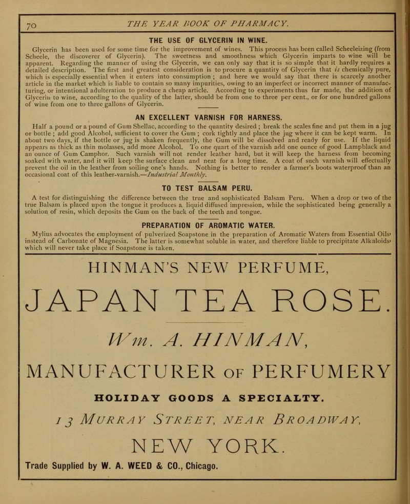 THE USE OF GLYCERIN IN WINE. Glycerin has been used for some time for the improvement of wines. This process has been called Scheeleizing (from Scheele, the discoverer of Glycerin). The sweetness and smoothness which Glycerin imparts to wine will be apparent. Regarding the manner of using the Glycerin, we can only say that it is so simple that it hardly requires a detailed description. The first and greatest consideration is to procure a quantity of Glycerin that is chemically pure, which is especially essential when it enters into consumption ; and here we would say that there is scarcely another article in the market which is liable to contain so many impurities, owing to an imperfect or incorrect manner of manufac- turing, or intentional adulteration to produce a cheap article. According to experiments thus far made, the addition of Glycerin to wine, according to the quality of the latter, should be from one to three per cent,, or for one hundred gallons of wine from one to three gallons of Glycerin. AN EXCELLENT VARNISH FOR HARNESS. Half a pound or a pound of Gum Shellac, according to the quantity desired ; break the scales fine and put them in a jug or bottle ; add good Alcohol, sufficient to cover the Gum ; cork tightly and place the jug where it can be kept warm. In about two days, if the bottle or jug is shaken frequently, the Gum will be dissolved and ready for use. If the liquid appears as thick as thin molasses, add more Alcohol. To one quart of the varnish add one ounce of good Lampblack and an ounce of Gum Camphor. Such varnish will not render leather hard, but it will keep the harness from becoming soaked with water, and it will keep the surface clean and neat for a long time. A coat of such varnish will effectually prevent the oil in the leather from soiling one's hands. Nothing is better to render a farmer's boots waterproof than an occasional coat of this leather-varnish.—Industrial Monthly. TO TEST BALSAM PERU. A test for distinguishing the difference between the true and sophisticated Balsam Peru. When a drop or two of the true Balsam is placed upon the tongue it produces a liquid diffused impression, while the sophisticated being generally a solution of resin, which deposits the Gum on the back of the teeth and tongue. PREPARATION OF AROMATIC WATER. Mylius advocates the employment of pulverized Soapstone in the preparation of Aromatic Waters from Essential Oils' instead of Carbonate of Magnesia. The latter is somewhat soluble in water, and therefore liable to precipitate Alkaloids' which will never take place if Soapstone is taken. HINMAN'S NEW PERFUME, JAPAN TEA ROSE. IVm. A. HINMAN, MANUFACTURER of PERFUMERY HOLIDAY GOODS A SPECIALTY. IJ Murray Street, near Broadway, NEW YORK. Trade Supplied by W. A. WEED & CO., Chicago.