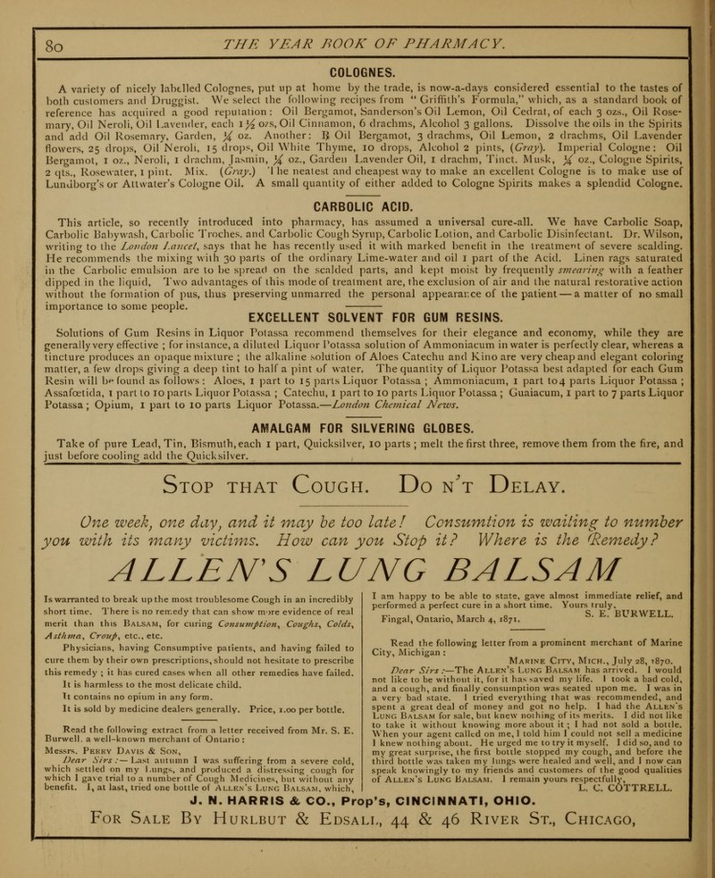 COLOGNES. A variety of nicely labelled Colognes, put up at home by the trade, is now-a-days considered essential to the tastes of both customers and Druggist. We select the following recipes from  Griffith's Formula, which, as a standard book of reference has acquired a good re])uiation : Oil Bergamot, Sanderson's Oil Lemon, Oil Cedrat, of each 3 ozs.. Oil Rose- mary, Oil Ncroli, Oil Lavender, each i^ 07s, Oil Cinnamon, 6 drachms, Alcohol 3 gallons. Dissolve the oils in the Spirits and add Oil Rosemary, Garden, % oz. Another: \\ Oil Bergamot, 3 drachms. Oil Lemon, 2 drachms, Oil Lavender flowers, 25 drops, Oil Neroli, 15 drops. Oil White Thyme, 10 drops. Alcohol 2 pints, (Gray). Imperial Cologne: Oil Bergamot, I oz., Neroli, i drachm. Jasmin, ^ oz., Garden Lavender Oil, i drachm, Tinct. Musk, X ^z., Cologne Spirits, 2 qts., Rosewater, 1 pint. Mix. {Gniy.) l he neatest and cheapest way to make an excellent Cologne is to make use of Lunuborg's or Allwater's Cologne Oil. A small quantity of either added to Cologne Spirits makes a splendid Cologne. CARBOLIC ACID. This article, so recently introduced into pharmacy, has assumed a universal cure-all. We have Carbolic Soap, Carbolic Babywash, Carbolic Troches, and Carbolic Cough Syrup, Carbolic Lotion, and Carbolic Disinfectant. Dr. Wilson, writing to the Lomion Lancet, says that he has recently used it with marked benefit in the treatment of severe scalding. He recommends the mixing with 30 parts of the ordinary Lime-water and oil i part of the Acid. Linen rags saturated in the Carbolic emulsion are to be spread on the scalded parts, and kept moist by frequently smearivg with a feather dipped in the liquid, Two advantages of this mode of treatment are, the exclusion of air and the natural restorative action without the formation of pus, thus preserving unmarred the personal appearance of the patient — a matter of no small importance to some people. EXCELLENT SOLVENT FOR GUM RESINS. Solutions of Gum Resins in Liquor Potassa recommend themselves for their elegance and economy, while they are generally very effective ; for instance, a diluted Liqu(^r Potassa solution of Ammoniacum in water is perfectly clear, whereas a tincture produces an opaque mixture ; the alkaline solution of Aloes Catechu and Kino are very cheap and elegant coloring matter, a few drops giving a deej) tint to half a pint of water. The quantity of Liquor I*otassa best adapted for each Gum Resin will bf^ found as follows: Aloes, i part to 15 parts Liquor Potassa ; Ammoniacum, i part to4 parts Liquor Potassa ; Assafcetida, i part to 10 parts Liquor Potassa ; Catechu, i part to 10 parts Liquor Potassa ; Guaiacum, i part to 7 parts Liquor Potassa; Opium, i part to 10 parts Liquor Potassa,—London Chemical News. AMALGAM FOR SILVERING GLOBES. Take of pure Lead, Tin, Bismuth,each i part, Quicksilver, 10 parts ; melt the first three, remove them from the fire, and just before cooling add the Quicksilver. Stop that Cough. Do n't Delay. One week, one day, and it may he too late J Ccnsumtion is wailing to number you with its Tuany victims. How can you Stop it? Where is the (Remedy? ALLEN'S LUNG BALSAM Is warranted to break up the most troublesome Cough in an incredibly short time. There is no remedy that can show more evidence of real merit than this Balsam, for curing Consumption^ Coughs^ Colds^ Asthma, Croup, etc.. etc. Physicians, having Consumptive patients, and having failed to cure them by their own prescriptions, should not hesitate to prescribe this remedy ; it has cured cases when all other remedies have failed. It is harmless to the most delicate child. Tt contains no opium in any form. It is sold by medicine dealers generally. Price, i.oo per bottle. Read the following extract from a letter received from Mr. S. E. Burwell. a well-known merchant of Ontario : Messrs. Pekkv Davis & Son, Dear Sirs :— Last autumn I was suffering from a severe cold, which settled on my l.ungs, and produced a distressing cough for which 1 gave trial 10 a number of Cough Medicines, biu without any benefit. I, at last, tried one bottle of Allen's Lung Balsam, which, I am happy to be able to state, gave almost immediate relief, and performed a perfect cure in a short time. Yours truly, IT- I r» » • iv/r k Q S. E. BURWELL. Fingal, Ontario, March 4, 1871. Read the following letter from a prominent merchant of Marine City, Michigan : Marine City, Mich., July 28, T870. Dear Sirs :—The Allen's Lung Balaam has arrived. 1 would not like to be without it, for it has saved my life. I took a bad cold, and a cough, and finally consumption was seated upon me. I was in a very bad state. I tried everything that was recommended, and spent a great deal of money and got no help. 1 had the Allen's Lung Balsam for sale, but knew nothing of its merits. I did not like to take it without knowing more about it ; I had not sold a bottle. When your agent called on me, 1 told him I could not sell a medicine 1 knew nothing about. He urged me to try it myself. I did so, and to my great surprise, the first bottle stopped my cough, and before the third bottle was taken my lungs were healed and well, and I now can speak knowingly to my friends and customers of the good qualities of Alle.n's Lung Balaam. 1 remain yours respectfully, L. C. COTTRELL. J. N. HARRIS & CO., Prop's, CINCINNATI, OHIO. For Sale By Hurlbut & Edsall, 44 & 46 River St., Chicago,
