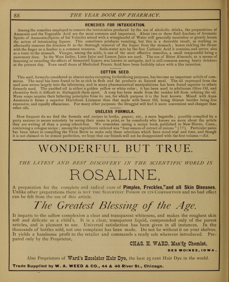 REMEDIES FOR INTOXICATION. Among the remedies employed to remove the intoxication produced by the use of alcoliolic drinks, the preparations of Ammonia and the Vegetable Acid are the most common and important, About two or three fluid drachms of Aromatic Spirits of Ammonia (Spirits of Sal Volatile) mixed with a wineglassful of Water will generally neutralize or greatly lessen the action of intoxicating liquors. This sometimes produces vomiting, but this is a desirable result, as nothing so effectually removes the drunken fit as the thorough removal of the liquor from the stomach ; hence tickling the throat with the finger or a feather is a common resource. Soda-water acts by the free Carbonic Acid it contains, and serves also as a tonic to the stomach. Vinegar, among the acids, is one of the most effective remedies, a small teaspoonful being a customary dose. In the West Indies, Lime Juice and Lemon Juice are used. The use of Bitter Almonds, as a means of lessening or retarding the effects of fermented liquors, was known to antiquity, and is still common among heavy drinkers at the present day. Even small doses of Medicinal Prussic Acid have been foolishly taken with a like intention. COTTON SEED. This seed, formerly considered as almost useles excepting for fertilizing purposes, has become an important article of com- merce. The meal has been found to be as rich in flesh and fat products as linseed meal. The oil expressed from the seed now enters largely into the laboratory, and in many pharmaceutical manipulations has been found superior to others formerly used. The purified oil is either a golden yellow or white color ; it has been used to adulterate Olive Oil, and chemistry finds it difficult to distinguish them apart. A soap has been made from the residue left from refining the oil. Many soaps acquire their lathering principles from its use, for which purpose it is the best known. Mixed with Aqua Ammonia it forms a superior Hartshorn Liniment than that made with Sweet Oil, being thinner besides being less expensive, and equally effacacious. For many other purposes the Druggist will find it more convenient and cheaper than other oils. USELESS FORMULA. How frequent do we find the formula and recipes in books, papers, etc., a mere bagatelle ; possibly compiled by a party anxious to secure notoriety by seeing their name in print, or by somebody who knows no more about the article they are writing of than a young school-boy. We remember seeing a recipe book, published in New Haven, Conn., containing a cologne recipe ; among the ingredients ordered was four ounces of extract of onions  ( ? ? ). Particular pains has been taken in compiling the Year Book to make only those selections which have stood trial and time, and though it is not claimed to be utmost perfection, we hope that our friends will not be disappointed with the first volume.—Ed. WONDERFUL BUT TRUE. THE LATEST AND BEST DISCOVERY IN THE SCIENTIFIC WORLD IS ROSALINE, A ])reparation for the complete and radical cure of Pjmples, Freckles,'and all Skin Diseases. Unlike other preparations there is not thk Slightest Poison in its Composition and no bad effect can be felt from the use of this article. The Greatest Blessing of the Age. It imparts to the sallow complexion a clear and transparent whiteness, and makes the roughest skin soft and delicate as a child's. It is a clear, transparent liquid, compounded only of the purest articles, and is pleasant to use. Universal satisfaction has been given in all instances. In the thousands of bottles sold, not one complaint has been made. Do not be without it on your shelves. It yields a handsome profit to the retailer and commands a ready sale wherever introduced. Pre- pared only by the Proprietor, CHAS. H. WARD, Man'fg Chemist, DES MOINES, IOWA. Also Proprietors of Ward's Excelsior Hair Dye, the best 25 cent Hair Dye in the world. Trade Supplied by W. A. WEED 8l CO., 44 & 46 River St., Chicago.