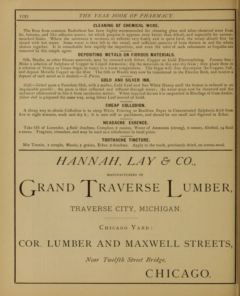 CLEANING OF CHEMICAL WARE. The Bran from common Buckwheat has been liighly recommended for cleaning glass and other chemical ware from fat, balsams, and like adhesive matter, for which purpose it appears even belter than Alkali, and especially for narrow- moulhed flasks. Where the substance is resinous, or adheres veiy fumly and is quite haid, the vessel should first be rinsed with hot water. Some water is then left in the vessel, and sufficient quantity of bran thrown in and the whole shaken together. It is remarkable how rapidly the impurities, and even the odor of such substances as Copaiba are removed by this simple agent. DEPOSITING METALS ON FIBROUS MATERIALS. Silk, Muslin, or other fibrous materials, may be covered with Silver, Copper or Gold Electroplating. Process thus: Make a solution of Sulphate of Copper in Liquid Ammonia ; dip the matciials in this and dry ihem ; then place ihem in a solution of Honey or Graj)e Sugar in water at a waim ttmperature. The Sugar will thus decompose the Copper, Salt, and deposit Metallic Copper on the fibre The Silk or Muslin may now be transferred to the Electric Bath, and receive a deposit of such metal as is desired.—S. Piesse. GOLD AND SILVER INK. Cold.—Grind upon a Porcelain Slab, with a mailer, Gold Leaf and fine White Ploney until the former is reduced to an impalpable powder; the paste is then collected and diffused through water ; the water must row be decanted and the sediment edulcorated to free it from saccharine matter. W hen required for use it is suspended in Mucilage of Gum Arabic. Silver Ink is prepared the same way, using Silver Leaf instead of Gold. CHEAP COLLODION. A cheap way to obtain Collodion is to steep White Printing or Machine Paper in Concentrated Sulphuric Acid from five to eight minutes, wash and dry it; it is now stiff as parchment, and should be cut small and digested in Ether. HEADACHE ESSENCE. Take Oil of Lavender, 4 fluid drachms. Camphor, 2 ounces, Water of Ammonia (strong), 2 ounces, Alcohol, 14 fluid ounces. Fragrant, stimulant, and may be used as a rubefacient in local pains. TOOTHACHE TINCTURE. Mix Tannin, l scruple. Mastic, 5 grains. Ether, 2 drachms. Apply to the tooth, previously dried, on cotton-wooL HANNAH^ LAY & CO., MANUFACTURERS OF Qrand Praverse ]^umber, TRAVERSE CITY, MICHIGAN. Chicago Yard : COR. LUMBER AND MAXWELL STREETS, Near Twelfth Street Bridge, CHICAGO.