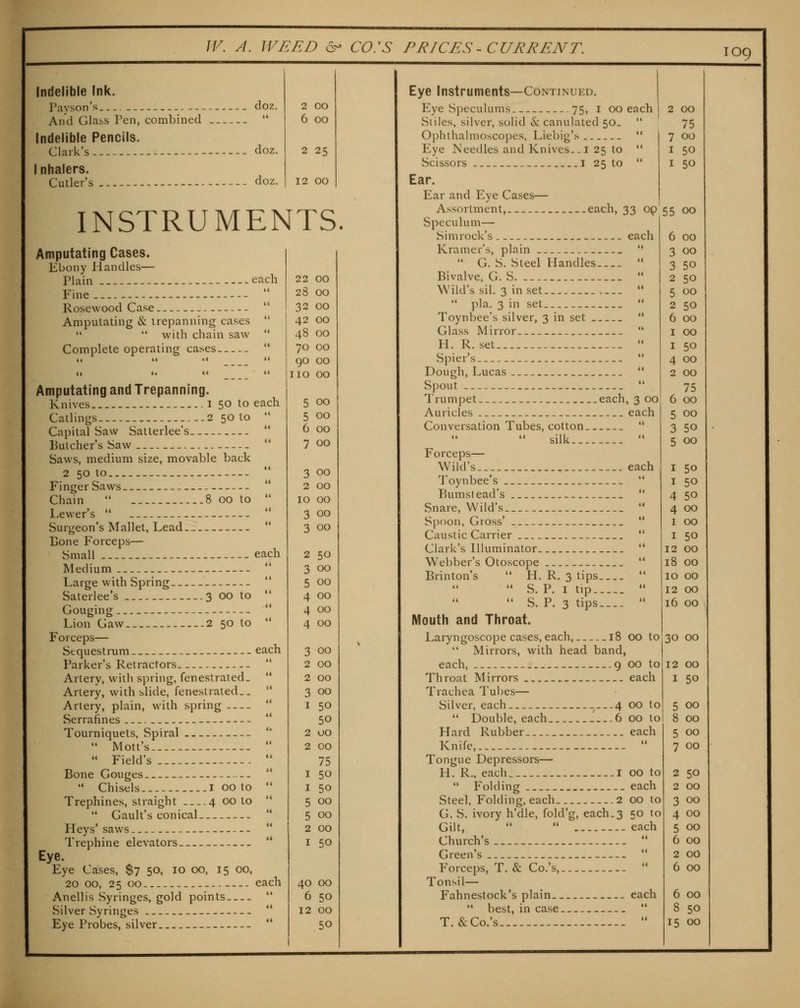 2 00 6 00 2 25 12 00 Indelible Ink. Payson's --- doz. And Glass Pen, combined  Indelible Pencils. Clark's - doz. I nhalers. Cutler's doz. INSTRUMENTS. Amputating Cases. Ebony Handles— Plain each Fine - - Rosewood Case Amputating & trepanning cases   with chain saw Complete operating cases Amputating and Trepanning. Knives i 50 to Catlings 2 50 to Capital Saw Satterlee's Butcher's Saw Saws, medium size, movable back 2 50 to — Finger Saws - Chain  8 00 to l.ewer's  Surgeon's Mallet, Lead Bone Forceps— Small Medium Large with Spring Saterlee's 3 00 to Gouging Lion Gaw 2 50 to Forceps— Sequestrum Parker's Retractors Artery, with spring, fenestrated. Artery, with slide, fenestrated.. Artery, plain, with spring Serrafines Tourniquets, Spiral *' Mott's  Field's Bone Gouges —  Chisels I 00 to Trephines, straight 4 00 to  Gault's conical Heys' saws Tiephine elevators Eye. Eye Cases, $7 50, 10 00, 15 00, 20 00, 25 00 Anellis Syringes, gold points.. Silver Syringes Eye Probes, silver each 22 00 t« 28 00 ti 32 00 (( 42 00 <i 48 00 (t 70 00 t< go 00 <t 110 00 each 5 00  5 00 it 6 00 <i 7 00 •t 3 00 <i 2 00 (( 10 00 <i 3 00 (< 3 00 each 2 50 tt 3 00 K 5 00 il 4 00 << 4 00 t( 4 00 each 3 00  2 00 4t 2 00 it 3 00 t< 1 50 t( 50 2 00 <( 2 00 (< 75 I 50 I 50 4i 5 00 It 5 00 ti 2 GO it I 50 each 40 00 it 6 50 it 12 00 it 50 1 Eye Instruments—Continued. Eye Speculums 75, i 00 each Siiles, silver, solid & canulated 50.  Ophthalmoscopes, Liebig's *' Eye Needles and Knives.-I 25 to  Scissors I 25 to  Ear. Ear and Eye Cases— Assortment,.. each, 33 op Speculum— Simrock's each Kramer's, plain  •• G. S. Steel Handles  Bivalve, G. S.  Wild's sil. 3 in set   pla. 3 in set  Toynbee's silver, 3 in set  Glass Mirror  H. R. set  Spier's  Dough, Lucas  Spout ** Trumpet ..each, 3 00 Auricles each Conversation Tubes, cotton  silk  Forceps— Wild's each Toynbee's *' Bumst ead's  Snare, Wild's  Spoon, Gross'  Caustic Carrier  Clark's Illuminator  Webber's Otoscope *' Brinton's  H. R. 3 tips   S. P. I tip ••  S. P. 3 tips  Mouth and Throat. Laryngoscope cases, each, 18 00 to  Mirrors, with head band, each, 9 00 to Throat Mirrors each Trachea Tubes— Silver, each —4 00 to  Double, each 6 00 to Hard Rubber each Knife,  Tongue Depressors— H. R., each i 00 to  Folding each Steel, Folding, each 2 00 to G. S. ivory h'dle, fold'g, each.3 50 to Gilt, *'  each Church's  G> ii reen s Forceps, T. & Co.'s,  Tonsil— Fahnestock's plain each  best, in case ** T. &Co.'s  2 00 75 7 00 I 50 I 50 55 00 6 00 3 00 3 50 2 50 5 00 2 50 6 00 I 00 I 50 4 00 2 00 75 6 00 5 00 3 50 5 00 50 50 50 00 00 50 12 00 18 00 10 00 12 00 16 00 30 00 12 00 I 50 5 00 8 CO 5 00 7 00 2 50 2 00 3 00 4 00 5 00 6 00 2 00 6 00 6 00 8 50 15 00