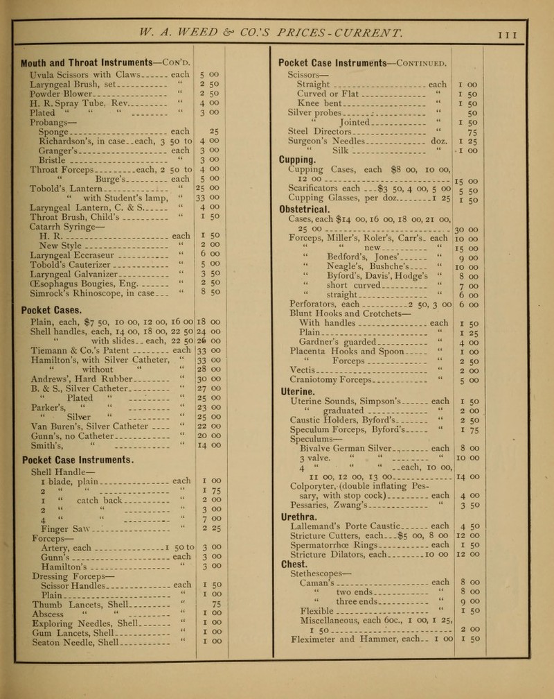 Mouth and Throat Instruments—Con'd. Uvula Scissors with Claws each Laryngeal Brush, set  Powder Blower  H. R. Spray Tube. Rev  Plated    •' Probangs— Sponge each Richardson's, in case..each, 3 50 to Granger's each Bristle  Throat Forceps each, 2 50 to  Burge's .each Tobold's Lantern   with Student's lamp,  Laryngeal Lantern, C. & S  Throat Brush, Child's  Catarrh Syringe— H. R each New Style Laryngeal Eccraseur ^ Tobold's Cauterizer Laryngeal Galvanizer Oesophagus Bougies, Eng Simrock's Rhinoscope, in case Pocket Cases. Plain, each, $7 50, 10 00, 12 00, Shell handles, each, 14 00, 18 00,  with slides.-each, Tiemann & Co.'s Patent Hamilton's, with Silver Catheter, without Andrews', Hard Rubber B. & S., Silver Catheter Plated  -..: Parker's,   Silver  Van Buren's, Silver Catheter Gunn's, no Catheter Smith's,  Pocket Case Instruments. Shell Handle— I blade, plain 16 00 22 50 22 50 5 00 2 50 2 50 4 00 3 00 25 00 00 00 00 00 25 00 33 00 00 50 50 00 00 00 50 50 8 50 18 00 24 00 26 00  catch back. Finger Saw ,.1 Forceps— Artery, each i Gunn's Hamilton's Dressing Forceps— Scissor Handles Plain Thumb Lancets, Shell Abscess   -- -- Exploring Needles, Shell Gum Lancets, Shell Seaton Needle, Shell each 33 00 «i 33 00 t( 28 00 (< 30 00  27 00 <( 25 00 (( 23 00 <( 25 00 (< 22 00 <( 20 00 i( 14 00 each I 00 (( I 75 «i 2 00  3 00  7 00 u 2 25 50 to 3 00 each 3 00 (< 3 00 each I 50 <( I 00 n 75 n I 00 t( I 00 (( I 00 <( I 00 Pocket Case Instruments—Continued. Scissors— Straight each Curved or Flat  Knee bent  Silver probes .-  Jointed...  Steel Directors  Surgeon's Needles doz. Silk  Cupping. Cupping Cases, each $8 00, 10 00, 12 00 Scarificators each $3 50, 4 00, 5 00 Cupping Glasses, per doz i 25 Obstetrical. Cases, each $14 00, 16 00, 18 00, 21 00, 25 00 Forceps, Miller's, Roler's, Carr's. each new  Bedford's, Jones'  Neagle's, Bushche's  Byford's, Davis', Hodge's  short curved  straight  Perforators, each 2 50, 3 00 Blunt Hooks and Crotchets— With handles each Plain  Gardner's guarded  Placenta Hooks and Spoon   Forceps  [ Vectis  I Craniotomy Forceps  Uterine. Uterine Sounds, Simpson's each  graduated _  Caustic Holders, Byford's  Speculum Forceps, Byford's  Speculums— Bivalve German Silver-^ each 3 valve.    4    ..each, 10 00, II 00, 12 00, 13 00 Colporyter, (double inflating Pes- sary, with stop cock) each Pessaries, Zwang's  Urethra. Lallemand's Porte Caustic each Stricture Cutters, each...$5 00, 8 00 Spermatorrhoe Rings each Stricture Dilators, each 10 00 Chest. Stethescopes— Caman's each  two ends '*  three ends  Flexible  Miscellaneous, each 60c., i 00, i 25, I 50 - --- Fleximeter and Hammer, each., i 00 I 00 I 50 I 50 50 I 50 75 I 25 -I 00 15 00 5 50 I 50 30 00 10 00 15 00 9 00 10 00 8 00 7 00 6 00 6 00 I 50 I 25 4 00 I 00 2 50 2 00 5 00 I 50 2 00 2 50 I 75 8 00 10 00 14 00 4 00 3 50 4 50 12 00 I 50 12 00 8 00 8 00 9 00 I 50 2 00 I 50