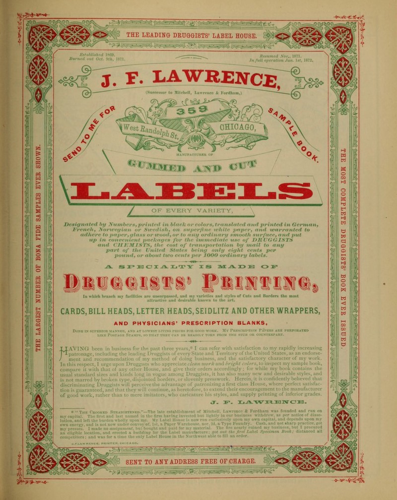 ^. -<i 'J2 --> A •• M - |s> 'a cij ii If oi v» < i (V >A % pq W Sy H S > > 1 EstahlisJird 18G9. Burned out Oct. iHh, 1S71. Resumed \ov., 1871. Jnfull operation Jan. 1st, 1872. J. F. I-AWRElfCf;, (Successor to MUchell, Lawrpncc & Fordham,) ^. MANUPACTITRKR OP ^ z OF EVKRY VARIETY, A jyesignated by Numbers,printed in black or colors, trnnslnted andprintedin Gertnan, Frenchf Noriverfian. or Sivcdish, on superfine u'hife 2>fipf'i') find tvarranted to adhere to 2iaj)er, r/lass or wood, or to any ordinanj smooth stirface, and put tip in convenient pachages for tJie immediate use of DRUGGISTS and CHEMISTS, the cost of transportation by mail to any part of the United States being only eight cents per pound, or about two cents per 1000 ordinary labels. -A. S I» IE CJ I-A. Ij T X XS AO: .A. DO £2 OIF In which branch my rarilities are unsurpassed, and my varieties and styles of Cuts and Borders the most attraefive and desirable known to the art. CARDS, BILL HEADS, LETTER HEADS, SEIDLITZ AND OTHER WRAPPERS, AND PHYSICIANS' PRESCRIPTION BLANKS, Done in superior manner, and at lowest livino prices por oiood work. My Prescription Papers are ferporatbd LIKE Postage Stamps, so that they can be readily torn from the stub or counterpart. TIAVING been in business for the past three years,* I can refer with satisfaction to my rapidly increasing 'jTpatronage, including the leading Druggists of every State and Territory of the United States, as an endorse- / ment and recommendation of my method of doing business, and the satisfactory character of my work. In this respect, I urge upon Druggists who appreciate clcan.ivork and bright colors., to inspect my sample book, compare it with that of any other House, and give their orders accordingly; for while my book contains the usual standard sizes and kinds long in vogue among Druggists, it has also many new and desirable styles, and is not marred by broken type, disjointed borders, or slovenly presswork. Herein, it is confidently believed that discriminating Druggists will perceive the advantage of patronizing a first class House, where perfect satisfac- tion is guaranteed, and that they will continue, as heretofore, to extend their encouragement to the manufacturer of good work, rather than to men' imirators, who caricature his styles, and supply printing of inferior grades. * The Crooked STRAir.HTENKO.—The late establishment of Mitchell, Lawrence & Fordham was founded and run on mv capital. The first and last named in the firm having; invested but lightly in our business withdrew, as per notice of disso- lution, and left the burden wholly upon rae. Mv Label House is now run exclusively upon my own capital, and depends upon my own energy, and is not now under convoy of, 1st, a Paper Warehouse, nor, 2d, a Type Foundry. Cash, and not sharp practice, got mv presses. I made no assignment, butbought and paid for mv material. The fire nearly ruined my business, but I procured aii eligible location, and erected a building for the Label manufacture; got out the first Label Specimen Book; distanced all competitors : and was for a time the only Label House in the Northwest able to fill an order. <s> SENT TO ANT ADDRESS FREE OF CHARGE. '^^i;Si£^s^?^;> l)^^ IT^^iSmM^si^ ^^S^~i^:^i:^i;^^^^' <M I Ji K5 M ^^?^^-5^-^ ^^a^^^'^S^