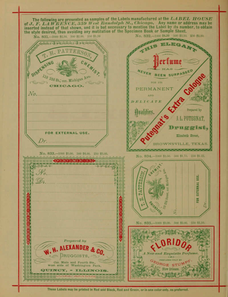 The following are presented as samples of the Labels manufactured at the LABEL HO USE of ,7. jP. la WliEyCE, :ir>U Jff.st llnndolpU St., Chicfufo, Any name or address may be Inserted instead of that shown, and it is but necessary to mention the Label by its number, to obtain the style desired, thus avoiding any mutilation of the Specimen Book or Sample Sheet. No. 831.—1000 $2.50. 500 S2.00. 250 «1.50 No. 832,—1000 S4^50 500 «;5.50. 250 S2.50. These Labels may be printed in Red and Biack, Red and Green, or in one color only, as preferred.