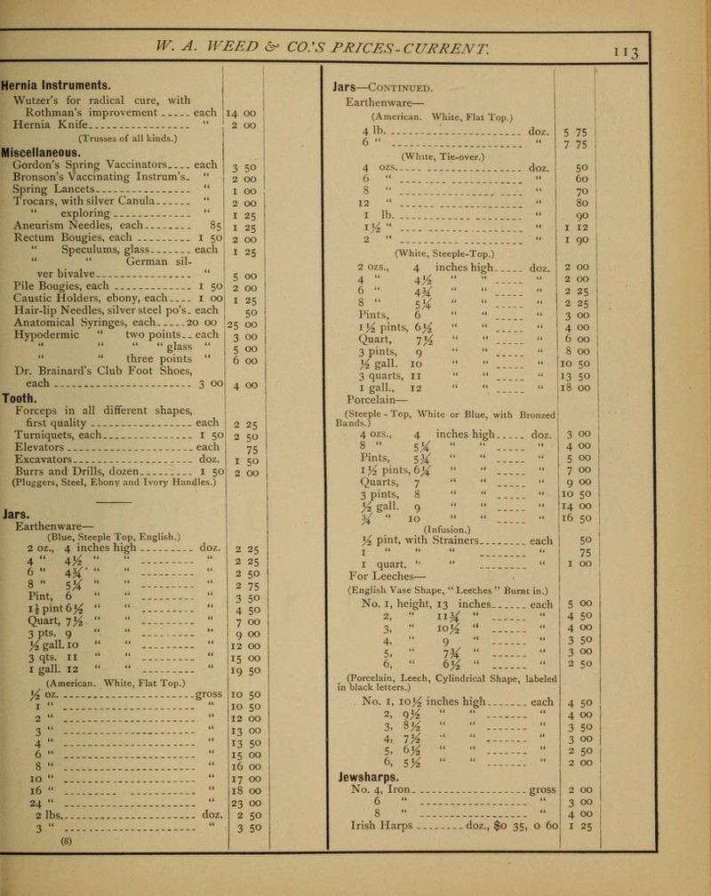 113 each Hernia Instruments. Wutzer's for radical cure, with Rothman's improvement each Hernia Knife  (Trusses of all kinds.) Miscellaneous. Gordon's Spring Vaccinators Bronson's Vaccinating Instrum's.  Spring Lancets  Trocars, with silver Canula   exploring  Aneurism Needles, each 85 Rectum Bougies, each i 50  Speculums, glass each   German sil- ver bivalve  Pile Bougies, each i 50 Caustic Holders, ebony, each i 00 Hair-lip Needles, silver steel po's. each Anatomical Syringes, each 20 00 Hypodermic  two points._ each  glass    three points ** Dr. Brainard's Club Foot Shoes, each 3 Tooth. Forceps in all different shapes, first quality each Turniquets, each I 50 Elevators each Excavators doz. Burrs and Drills, dozen i 50 (Pluggers, Steel, Ebony and Ivory Handles.) 00 14 00 2 00 3 50 2 00 I 00 2 00 I 25 I 25 2 00 I 25 5 00 2 00 I 25 50 25 00 3 00 5 00 6 00 Jars. Earthenware— (Blue, Steeple Top, English.) 2 oz., 4 inches high doz. 4 6  8  Pint, 6 i^ pint 61^ Quart, tYz 3 Pts. 9 Vz gall. 10 3 qts. II I gall. 12 (American Koz 4 00 2 25 2 50 75 1 50 2 00 White, Flat TopO .gross 1  . 2  . 3  - 4  - 6  . 8  . 10  . 16  . 24  . 2 lbs.. doz. (8) 2 25 2 25 2 50 2 75 3 50 4 50 7 00 9 00 12 00 15 00 19 50 10 50 10 50 12 00 13 00 13 50 15 00 16 00 17 00 18 00 23 00 2 50 Jars—Continued. Earthenware— (American. White, Flat Top.) 4 lb. doz. 6   (White, Tie-over.) 4 OZS doz. 6  8   12  .  1 lb. . i^ ---  2  '« (White, Steeple-Top.) 2 OZS., 4 inches high doz. 4 •• 4K 6  aH 8  5X Pints, 6 lYi pints, 6^ Quart, 7^ 3 pints, 9 Vz gall. 10 3 quarts, 11 I gall., 12 Porcelain— (Steeple - Top, White or Blue, with Bronzed Bands.) 4 ozs., 4 inches high doz. 8  SX    Pints, 534;    lY, pints, 6X    Quarts, 7    3 pints, 8    Kgall. 9    ^  10    (Infusion.) ^2 pint, with Strainers each J U <t <( ,4 I quart, '•  •' For Leeches— (English Vase Shape,  Leeches  Burnt in.) No. I, height, 13 inches each 2,  11^   3,  loK ''  4,  9   5,  I^A   6,  tyi   (Porcelain, Leech, Cylindrical Shape, labeled in black letters.) No. I, 105^ inches high each 2, 9'A 3, ^/z 4, 7'A 5, 6^ 6, S'A Jewsharps. No. 4, Iron gross 6  '* 75 75 50 60 70 80 90 12 90 00 00 25 25 00 00 00 8 00 10 50 13 50 18 00 3 00 4 00 5 00 7 00 9 00 10 50 14 00 16 50 50 75 I 00 00 50 00 50 00 50 50 00 50 00 50 00 2 00 3 00 4 00