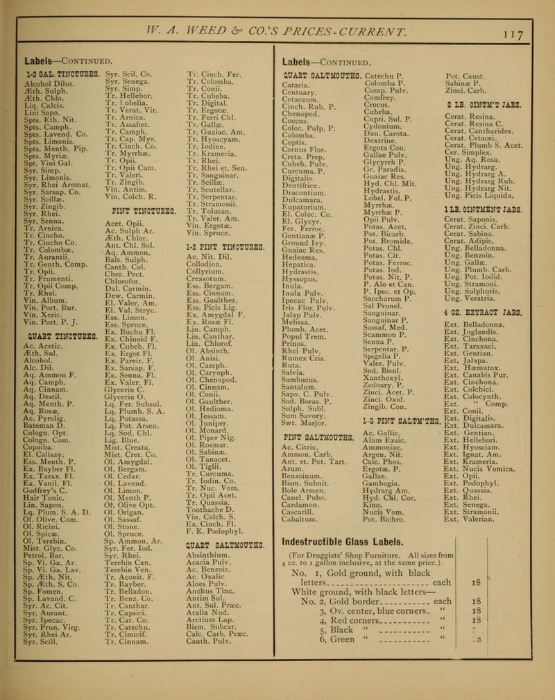 117 Labels—Continued. 1-2 GAL. TINCTUEES. Alcohol Dilut. ^th. Sulph. iEth. Chlo. Liq. Calcis. Lini Sapo. Spts. Eth. Nit. Spts. Camph. Spts. Lavend. Co. Spts. Limonis. Spts. Menth. Pip. Spts. Myriae. Spt. Vini Gal. Syr. Simp. Syr. Limonis. Syr. Rhei Aromat. Syr. Sarsap. Co. Syr. Scillae. Syr. Zingib. Syr. Rhei. Syr. Senna. Tr. Arnica. Tr. Cincho. Tr. Cincho Co. Tr. Colombae. Tr. Aiirantii. Tr. Genth. Comp. Tr. Opii. Tr. Frumenti. Tr. Opii Comp. Tr. Rhei. Vin. Album. Vin. Port. Bur. Vin. Xeric. Vin. Port. P. J. aUAET TINCTUEES. Ac. Acetic, ^th. Sul. Alcohol. Ale. Dil. Aq. Ammon F. Aq. Camph. Aq. Cinnam. Aq. Destil. Aq. Menth. P. Aq. Rosae. Ac. Pyrolig. Bateman D. Cologn. Opt. Cologn. Com. Copaiba. El. Calisay. Ess. Menth. P. Ex. Bayber Fl. Ex. Tarax. Fl. Ex. Vanil. Fl. Godfrey's C. Hair Tonic. Lin. Sapon. Lq. Plum. S. A. D. 01. Olive. Com, 01. Ricini. 01. Spicae. 01. Terebin. Mist. Glyc. Co. Petrol. Bar. Sp. Vi. Ga. Ar. Sp. Vi. Ga. Lav. Sp. ^th. Nit. Sp. ^th. S. Co. Sp. Fomen. Sp. Lavand. C. Syr. Ac. Cit. Syr. Aurant. Syr. Ipecac. Syr. Prun. Virg. Syr, Rhei Ar. Syr. Scill. Syr. Scil. Co. Syr. Senega. Syr. Simp. Tr. Hellebor. Tr. I obelia. Tr. Verat. Vir. Tr. Arnica. Tr. Assafoet. Tr. Camph. Tr. Cap. Myr. Tr. Cinch. Co. Tr. Myrrhse. Tr. Opii. Tr. Opii Cam. Tr. Valeri. Tr. Zingib. Vin. Antim. Vin. Colch. R. PINT TINCTUEES. Acet. Opii. Ac. Sulph Ar. yEth. Chlor. Ant. Chi. Sol. Aq. Ammon. Bals. Sulph. Canth. Col. Cher. Pect. Chlorofor. Dal. Carmin. Dew. Carmin. El. Valer. Am. El. Val. Stryc. Ess. Limon. Ess. Spruce. Ex. Buchu Fl. Ex. Chinoid F. Ex. Cubeb. Fl. Ex. Ergot Fl. Ex. Pareir. F. Ex. Sarsap. F. Ex. Senna. Fl. Ex. Valer. Fl. Glycerin C. Glycerin O. Lq. Fer. Subsul. Lq. Plumb. S. A. Lq. Potassa. Lq. Pot. Arsen. Lq. Sod. Chi, Lig. Blue. Mist. Creata. Mist. Cret. Co. 01. Amygdal. 01. Bergam. 01. Cedar. 01. Lavend. 01. Limon. 01. Menth P. Oh Olive Opt. 01. Origan. 01. Sassaf. 01. Stone. 01. Spruce. Sp. Ammon. Ar. Syr. Fer. lod. Syr. Rhei. Terebin Can. Terebin Ven. Tr. Aconit. F. Tr. Bayber. Tr. Belladon, Tr. Benz, Co, Tr. Canthar. Tr. Capsici. Tr. Car. Co. Tr. Catechu. Tr. Cimicif. Tr. Cinch. Far. Tr. Colomba, Tr, Conii. Tr, Cubeba, Tr, Digital. Tr. Ergotae. Tr. Ferri Chi. Tr. Gallse. Tr. Guaiac. Am. Tr. Hyoscyam. Tr. Iodine. Tr. Krameria. Tr. Rhei. Tr, Rhei et. Sen. Tr. Sanguinar. Tr. Scillae. Tr. Scutellar. Tr. Serpentar. Tr. Stramonii. Tr. Tolutan. Tr. Valer. Am. Vin. Ergotae. Vin. Spruce. 1-2 PINT TIMCTUEES. Ac. Nit. Dil. Collodion. Collyrium. Creasotum. Ess. Bergam. Ess. Cinnam. Ess. Gaulther. Ess, Picis Lig, Ex. Amygdal F. Ex. Rosa; Fl. Lin. Camph. Lin. Canthar, Lin, Chlorof. 01. Absinth, 01. Anisi. 01. Camph. 01. Caryoph. 01. Chenopod. 01. Cinnam. 01. Conii. 01. Gaulther. 01. Hedioma, 01, Jessam, 01. Juniper, 01. Monard. 01. Piper Nig. 01. Rosmar. 01. Sabinae. 01. Tanacet. 01. Tiglii. Tr. Curcuma. Tr. lodin. Co. Tr. Nuc. Vom. Tr, Opii Acet, Tr. Quassia. Toothache D. Vin. Colch. S. Ex. Cinch. Fl. F. E. Podophyl. aUAET SALTMOUTHS, Absinthium, Acacia Pulv, Ac, Benzole. Ac. Oxalic Aloes Pulv, Anchus Tine. Antim Sul. Ant. Sul. Praec. Aralia Nud. Arctium Lap. Bism. Subcar. Calc. Carb. Praec. Labels—Continued. aUAET SALTMOUTHS, Cataria. Centuary. Cetaceum. Cinch. Rub. P. Chenopod. Coccus. Coloc. Pulp. P. Colomba. Coptis. Cornus Flor. Creta. Prep. Cubeb. Pulv. Curcuma. P. Digitalis. Dentifrice. Dracontium. Dulcamara. Eupatorium. El. Coloc. Co. El. Glycyr. Fer. Ferroc. Gentianae P. Ground Ivy. Guaiac Res. Hedeoma. Hepatica. Hydrastis. Hyssopus. Inula. Inula Pulv. Ipecac Pulv. Iris Flor. Pulv. Jalap Pulv. Melissa. Plumb. Acet. Popul Trem. Prinos. Rhei Pulv. Rumex Cris. Ruta. Salvia. Sambucus, Santalum. Sapo. C. Pulv. Sod. Boras. P. Sulph. Subl. Sum Savory. Swt. Marjor. PINT SALTMOUTHS. Ac. Citric. Ammon. Carb, Ant. et. Pot, Tart, Arum. Benzoinum. Bism. Subnit. Bole Armen. Canel. Pubo. Cardamon. Cascarill. Cabaltum. Catechu P. Colomba P. Comp. Pulv. Comfrey. Crocus. Cubeba. Cupri. Sul. P. Cydonium. Dau. Carota. Dextrine. Ergota Con, Gallae Pulv, Glycyrrh P, Gr, Paradis, Guaiac Res, Hyd, Chi, Mit. Hydrastis, Lobel, Fol,P, Myrrhae. Myrrhae P. Opii Pulv, Potas, Acet, Pot, Bicarb, Pot. Bromide. Potas. Chi. Potas. Cit. Potas. Ferroc. Potas. lod. Potas. Nit. P. P. Alo et Can. P. Ipec, et Op, Saccharum P, Sal Prunel, .Sanguinar, Sanguinar P, Sassaf. Med. Scammon P. Senna P. Serpentar. P. Spigelia P. Valer. Pulv. Sod. Bisul, Xanthoxyl. Zedoary, P. Zinci. Acet. Zinci. Oxid. Zingib. Con. Pot. Caust. Sabinae P. Zinci. Carb. 2 LB. OINTM'T JAES. Cerat. Resina. Cerat. Resina C. Cerat. Cantharides. Cerat, Cetacei, Cerat, Plumb S, Acet, Cer, Simplex. Ung, Aq, Rosa, Ung, Hydrarg. Ung, Hydrarg A. Ung, Hydrarg Rub. Ung. Hydrarg Nit. Ung. Picis Liquida. 1 LB. OINTMENT JAES. Cerat. Saponis. Cerat. Zinci. Carb. Cerat. Sabina. Cerat, Adipis, Ung, Belladonna. Ung, Benzoin, Ung. Gallae. Ung. Plumb. Carb. Ung. Pot. lodid. Ung. Stramoni. Ung. Sulphuris. Ung. Veratria. 4 OZ. EXTEACT JAES. P. 1-2 PINT SALTM'THS, Ac. Gallic; Alum Exsic. Ammoniac. Argen. Nifc. Calc. Phos. Ergotae. P. Gallae. Gambogia. Hydrarg Am. Hyd. Chi. Cor. Kino. Nucis Vom. Pot. Bichro. Ext. Ext. Ext. Ext. Ext. Ext. Ext. Ext. Ext. Ext. Ext. Ext. Ext. Ext. Ext. Ext. Ext. Ext. Ext. Ext, Ext, Ext, Ext, Ext. Ext. Ext. Ext. Ext. Belladonna. Juglandis. Cinchona. Taraxaci, Gentian, Jalapa. Haematox. Canabis Pur. Cinchona, Colchici. Colocynth.  Comp. Conii. Digitalis. Dulcamara, Gentian. Hellebori. Hj'osciam. Ignat. Am. Krameria. Nucis Vomica. Opii. Podophyl. Quassia, Rhei. Senega. Stramonii. Valerian. Indestructible Glass Labels. (For Druggists' Shop Furniture. All sizes from 4 oz. to I gallon inclusive, at the same price.) No. I, Gold ground, with black letters. each White ground, with black letters— No. 2, Gold border each 3, Ov. center, blue corners.  4, Red corners  5, Black  