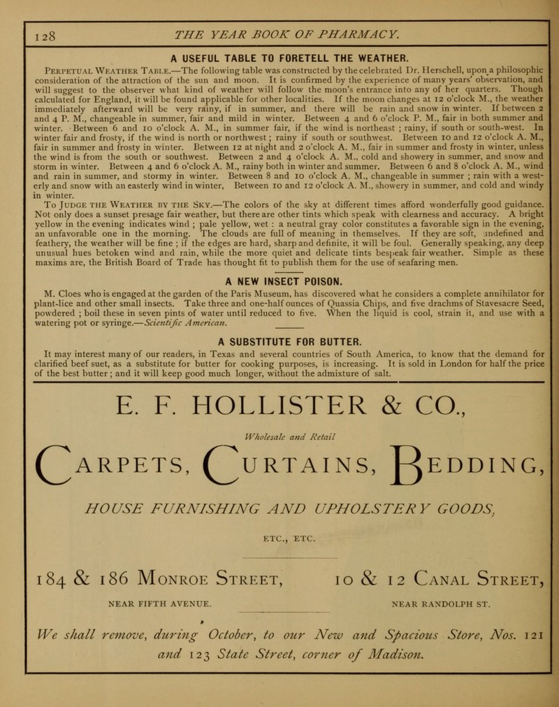 A USEFUL TABLE TO FORETELL THE WEATHER. Perpetual Weather Table.—The following table was constructed by the celebrated Dr. Ilerschell, upon a philosophic consideration of the attraction of the sun and moon. It is confirmed by the experience of many years* observation, and will suggest to the observer what kind of weather will follow the moon's entrance into any of her quarters. Though calculated for England, it will be found applicable for other localities. If the moon changes at I2 o'clock M., the weather immediately afterward will be very rainy, if in summer, and there will be rain and snow in winter. If between 2 and 4 P. M., changeable in summer, fair and mild in winter. Between 4 and 6 o'clock P. M., fair in both summer and winter. Between 6 and 10 o'clock A. M., in summer fair, if the wind is northeast ; rainy, if south or south-west. In winter fair and frosty, if the wind is north or northwest; rainy if south or southwest. Between 10 and 12 o'clock A. M., fair in summer and frosty in winter. Between 12 at night and 2 o'clock A. M., fair in summer and frosty in winter, unless the wind is from the south or southwest. Between 2 and 4 o'clock A. M., cold and showery in summer, and snow and storm in winter. Between 4 and 6 o'clock A. M., rainy both in winter and summer. Between 6 and 8 o'clock A. M., wind and rain in summer, and stormy in winter. Between 8 and 10 o'clock A. M., changeable in summer ; rain with a west- erly and snow with an easterly wind in winter, Between 10 and 12 o'clock A. M., showery in summer, and cold and windy in winter. To Judge the Weather by the Sky.—The colors of the sky at different times afford wonderfully good guidance. Not only does a sunset presage fair weather, but there are other tints which speak with clearness and accuracy. A bright yellow in the evening indicates wind ; pale yellow, wet : a neutral gray color constitutes a favorable sign in the evening, an unfavorable one in the morning. The clouds are full of meaning in themselves. If they are soft, andefined and feathery, the weather will be fine ; if the edges are hard, sharp and definite, it will be foul. Generally speaking, any deep unusual hues betoken wind and rain, while the more quiet and delicate tints besj)eak fair weather. Simple as these maxims are, the British Board of Trade has thought fit to publish them for the use of seafaring men. A NEW INSECT POISON. M. Cloes who is engaged at the garden of the Paris Museum, has discovered what he considers a complete annihilator for plant-lice and other small insects. Take three and one-half ounces of Quassia Chips, and five drachms of Stavesacre Seed, powdered ; boil these in seven pints of water until reduced to five. When the liquid is cool, strain it, and use with a watering pot or syringe.—Scientific American. A SUBSTITUTE FOR BUTTER. It may interest many of our readers, in Texas and several countries of South America, to know that the demand for clarified beef suet, as a substitute for butter for cooking purposes, is increasing. It is sold in London for half the price of the best butter; and it will keep good much longer, without the admixture of salt. E. F. HOLLISTER & CO., Wholesale and Retail (^ARPETS, r^URTAINS, ReDDING, HOUSE FURNISHING AND UPHOLSTERY GOODS, ETC., ETC. 184 & 186 Monroe Street, id & 12 Canal Street, NEAR FIFTH AVENUE. NEAR RANDOLPH ST. We shall remove^ during October, to our New and Spaciotcs Store, Nos. 121 and 123 State Street, corner of Madison.