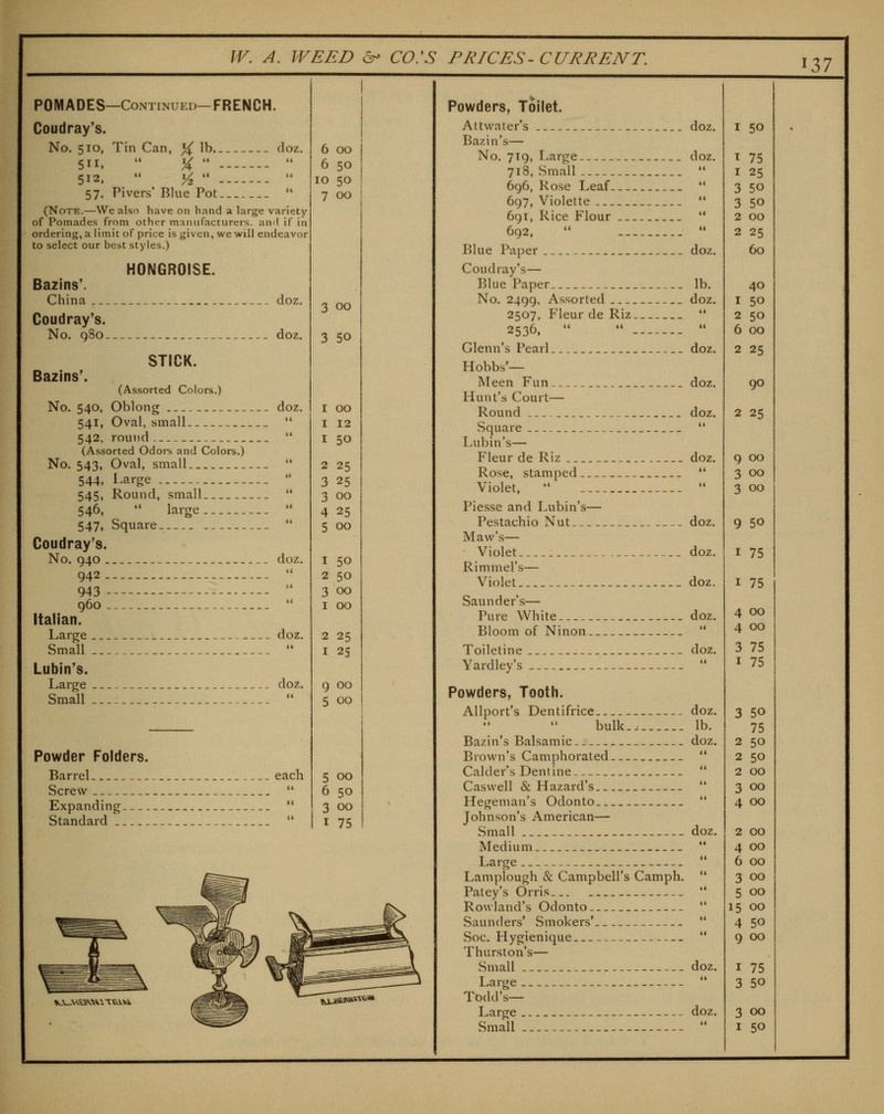 ^Zl POMADES—Continued—FRENCH. Coudray's. No. 510, Tin Can, % lb doz. 511.  %  -  512.  Yz  -  57. Pivers* Blue Pot  (Note.—We also have on hand a large variety of Pomades from other manufacturers. anH if in ordering, a limit of price is given, we will endeavor to select our best styles.) HONGROISE. Bazins'. China doz, Coudray's. No. q8o .- doz. STICK. Bazins'. (Assorted Colors.) No. 540, Oblong doz. 541, Oval, small  542. round  (Assorted Odors and Colors.) No. 543, Oval, small '* 544, Large  545, Round, small.  546,  large  547, Square  Coudray's. No. 940 _ - doz. 942 -- ---  943  960.-  Italian. Large doz. Small  Lubin's. Large doz. Small.--  Powder Folders. Barrel each Screw  Expanding  Standard  6 00 6 50 10 50 7 00 3 00 3 50 I 00 I 12 I 50 2 25 3 25 3 00 4 25 5 00 I 50 2 50 3 00 I 00 2 25 I 25 9 00 5 00 5 00 6 50 3 00 I 75 K-V-VCtSV^. ttVU Powders, Toilet. Attvvater's doz Bazin's— No. 719, Large doz 718, Small 696, Rose Leaf-. __ 697, Violette 691, Rice Flour 692,  Blue Paper doz. Coudray's— Blue Paper lb. No. 2499, Assorted doz. 2507, Fleur de Riz ** 2536.   •• Glenn's Pearl doz. Hobbs'— Meen Fun doz. Hunt's Court— Round doz. Square _. _  Lubin's— Fleur de Riz doz. Rose, stamped _. '* Violet,   Piesse and Lubin's— Pestachio Nut _ doz. Maw's— Violet doz. Rimmel's— Violet doz. Saunders— Pure White doz. Bloom of Ninon  Toiletine - doz. Yardley's  Powders, Tooth. Allport's Dentifrice doz. bulk.a lb. Bazin's Balsamic doz. Brown's Camphorated  Calder's Dentine — ** Caswell & Hazard's..  Hegeman's Odonto  Johnson's American— Small - - doz. Medium..  Large  Lamplough & Campbell's Camph. '* Patey's (Drris  Rowland's Odonto  Saunders* Smokers'  Soc. Hygienique *' Thurston's— Small -- doz. Large  Todd's— Large doz. I 50 I 75 I 25 3 50 3 50 2 GO 2 25 60 40 I 50 2 50 6 00 2 25 90 2 25 9 00 3 00 3 00 9 50 I 75 I 75 4 00 4 00 3 75 I 75 3 50 75 2 50 2 50 2 GO 3 00 4 00 2 GO 4 GO 6 GO 3 00 5 00 15 GO 4 50 9 00 I 75 3 50 3 00