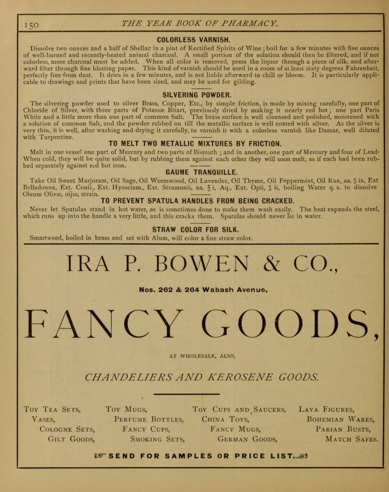 COLORLESS VARNISH. Dissolve two ounces and a half of Shellac in a pint of Rectified Spirits of Wine ;boil for a few minutes with five ounces of well-burned and recently-heated animal charcoal. A small portion of the solution should then be filtered, and if not colorless, more charcoal must be added. When all color is removed, press the liquor through a piece of silk, and after- ward filter through fine blotting paper. This kind of varnish should be used in a room of at least sixty degrees Fahrenheit, perfectly free from dust. It dries in a few minutes, and is not liable afterward to chill or bloom. It is particularly appli- cable to drawings and prints that have been sized, and may be used for gilding. SILVERING POWDER. The silvering powder used to silver Brass, Copper, Etc., by simple friction, is made by mixing carefully, one part of Chloride of Silver, with three parts of Potassse Bitart, previously dried by making it nearly red hot; one part Paris White and a little more than one part of common Salt. The brass surface is well cleansed and polished, moistened with a solution of common Salt, and the powder rubbed on till the metallic surface is well coated with silver. As the silver is very thin, it is well, after washing and drying it carefully, to varnish it with a colorless varnish like Damar, well diluted with Turpentine, TO MELT TWO METALLIC MIXTURES BY FRICTION. Melt in one vessel one part of Mercury and two parts of Bismuth ; and in another, one part of Mercury and four of Lead* When cold, they will be quite solid, but by rubbing them against each other they will soon melt, as if each had been rub- bed separately against red hot iron. BAUME TRANOUILLE. Take Oil Sweet Marjoram, Oil Sage, Oil Wormwood, Oil Lavender, Oil Thyme, Oil Peppermint, Oil Rue, aa. 3 ix, Ext Belladonna, Ext. Conii., Ext. Hyosciam., Ext. Stramonii, aa. § i, Aq., Ext. Opii, 3 ii, boiling Water q. s. to dissolve Oleum Olivse, oijss, strain. TO PREVENT SPATULA HANDLES FROM BEING CRACKED. Never let Spatulas stand in hot water, as is sometimes done to make them wash easily. The heat expands the steel, which runs up into the handle a very little, and this cracks them. Spatulas should never lie in water. STRAW COLOR FOR SILK. Smartweed, boiled in brass and set with Alum, will color a fine straw color. IRA P. BOWEN & CO., Nos. 262 & 264 Wabash Avenue, FANCY GOODS, AT WHOLESALE, ALSO, CHANDELIERS AND KEROSENE GOODS, Toy Tea Sets, Vases, Cologne Sets, Gilt Goods, Toy Mugs, Perfume Bottles, Fancy Cups, Smoking Sets, Toy Cups and Saucers, China Toys, Fancy Mugs, German Goods, Lava Figures, Bohemian Wares, Parian Busts, Match Safes. C^°SEND FOR SAMPLES OR PRICE LIST...J^