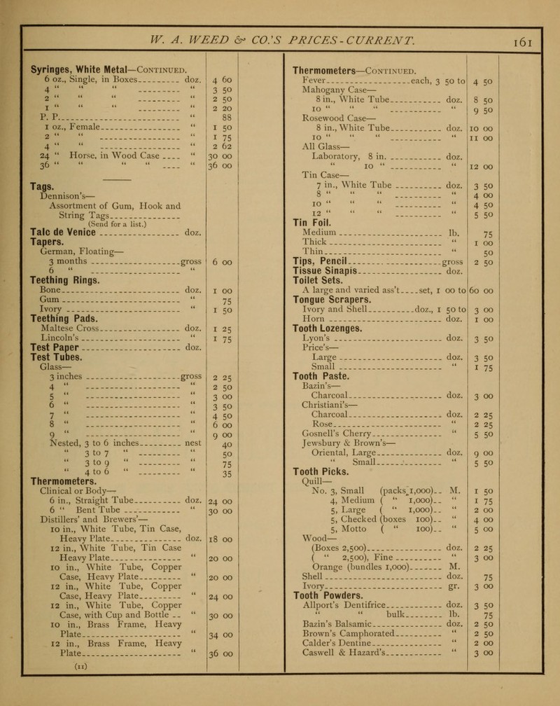 Syringes, White Metal—Continued. 6 oz., Single, in Boxes doz. I  P. P 1 oz., Female. 2   . 4  24  36  Horse, in Wood Case Tags. Dennison's— Assortment of Gum, Hook and String Tags _ (Send for a list.) Talc de Venice doz. Tapers. German, Floating— 3 months gross 6  _ *' Teething Rings. Bone doz. Gum  Ivory  Teething Pads. Maltese Cross doz. Lincoln's __  Test Paper doz. Test Tubes. Glass— 3 inches gross 4 •*  6  I  Nested, 3 to 6 inches nest 3 to 7   3 to 9   4 to 6   Thermometers. Clinical or Body— 6 in.. Straight Tube doz. 6  Bent Tube  Distillers' and Brewers'— 10 in., White Tube, Tin Case, Heavy Plate. _ doz. 12 in.. White Tube, Tin Case Heavy Plate 10 in., White Tube, Copper Case, Heavy Plate 12 in., White Tube, Copper Case, Heavy Plate 12 in.. White Tube, Copper Case, with Cup and Bottle _. 10 in.. Brass Frame, Heavy Plate 12 in., Brass Frame, Heavy Plate (11) 4 60 3 50 2 50 2 20 88 I 50 I 75 2 62 30 00 36 00 6 00 I 00 75 I 50 I 25 I 75 2 25 2 50 3 00 3 50 4 50 6 00 9 00 40 50 75 35 24 00 30 00 18 00 20 00 20 00 24 00 30 00 34 00 36 00 Thermometers—Continued. Fever .each, 3 50 to Mahogany Case— 8 in.. White Tube doz. 10  •' *'  Rosewood Case— 8 in.. White Tube doz. 10    *' All Glass- Laboratory, 8 in doz. 10   Tin Case— 7 in.. White Tube doz. g  U (i ti 10 '•    12   •'  Tin Foil. Medium _ lb. Thick Thin  Tips, Pencil gross Tissue Sinapis doz. Toilet Sets. A large and varied ass't set, i 00 to Tongue Scrapers. Ivory and Shell doz., i 50 to Florn doz. Tooth Lozenges. Lyon's doz. Price's— Large doz. Small  Tooth Paste. Bazin's— Charcoal _ _ doz. Christiani's— Charcoal doz. Rose  Gosnell's Cherry '* Jewsbury & Brown's— Oriental, Large doz. Small- '-. *' Tooth Picks. Quill- No. 3, Small (packs^i,ooo)._ M. 4, Medium (  i,ooo)_-  5, Large ( '* 1,000)..  5, Checked (boxes 100). _  5, Motto (  100)..  Wood— (Boxes 2,500) doz. (  2,500), Fine.  Orange (bundles i,ooo)_ - M. Shell doz. Ivory -. gr. Tooth Powders. Allport's Dentifrice doz. bulk lb. Bazin's Balsamic doz. Brown's Camphorated  Calder's Dentine —  Caswell & Plazard's  4 50 8 50 9 50 10 00 n 00 12 00 3 50 4 00 4 50 5 50 75 I 00 50 2 50 60 00 3 00 I 00 3 50 3 50 I 75 3 00 2 25 2 25 5 50 9 00 5 50 I 50 I 75 2 00 4 00 5 00 2 25 3 00 75 3 00 3 50 75 2 50 2 50 2 00 3 00