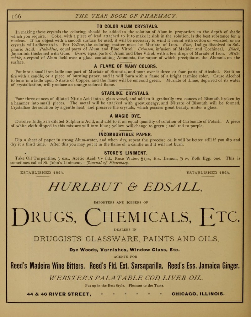 TO COLOR ALUM CRYSTALS. In making these crystals the coloring should be added to the solution of Alum in proportion to the depth of shade which you require. Coke, with a piece of lead attached to it to make it sink in the solution, is the best substance for a nucleus. If an object with a smooth surface be used, it will be necessary to wind it round with cotton or worsted, or no crystals will adhere to it. For Yelioiv, the coloring matter must be Muriate of Iron. Blue, Indigo dissolved in Sul- phuric Acid. Pale-blue, equal parts of Alum and Blue Vitrol. Crimson, infusion of Madder and Cochineal. Black, Japan-ink thickened with Gum. Green, equal parts of Alum and Blue Vitrol, with a few drops of Muriate of Iron. Milk- wJiite, a crystal of Alum held over a glass containing Ammonia, the vapor of which precipitates the Alunmia on the siirF^C6 - ■... A FLAME OF MANY COLORS. Put into a small iron ladle one part of Muriate of Strontia, and pour over it three or four parts of Alcohol. Set it on fire with a candle, or a piece of burning paper, and it will burn with a flame of a bright carmine color. Cause Alcohol to burn in a ladle upon Nitrate of Copper, and the flame will be emerald green. Muriate of Lime, deprived of its water of crystalization, will produce an orange colored flame. STARLIKE CRYSTALS. Pour three ounces of diluted Nitric Acid into a glass vessel, and add to it gradually two ounces of Bismuth broken by a hammer into small pieces. The metal will be attacked with great energy, and Nitrate of Bismuth will be formed. Crystallize the solution by a gentle heat, and preserve the crystals, which possess great beauty, under a glass. A MAGIC DYE. Dissolve Indigo in diluted Sulphuric Acid, and add to it an equal quantity of solution of Carbonate of Potash. A piece of white cloth dipped in this mixture will turn blue ; yellow will change to green ; and red to purple. INCOMBUSTIBLE PAPER. Dip a sheet of paper in strong Alum-water, and when dry, repeat the process; or, it will be better still if you dip and dry it a third time. After this you may put it in the flame of a candle and it will not burn. STOKE'S LINIMENT. Take Oil Turpentine, 3 ozs.. Acetic Acid, 3 v fld., Rose Water, § ijss. Ess. Lemon, 3 iv, Yolk Egg, one. This is sometimes called St, John's Liniment.—yotirnal of Pharmacy. ESTABLISHED 1844. ESTABLISHED d844. HURLBUT & EDS ALL, IMPORTERS AND JOBBERS OF Drugs, Chemicals, Etc. DEALERS IN DRUGGISTS' GLASSWARE, PAINTS AND OILS, Dye Woods, Varnishes^ Window Class, Etc. AGENTS FOR Reed's Madeira Wine Bitters. Reed's Fid. Ext. Sarsaparilla. Reed's Ess. Jamaica Ginger. WEBSTER'S PALA TABLE COD LIVER OIL. Put up in the Best Style. Pleasant to the Taste. 44 & 46 RIVER STREET, CHICAGO, ILLINOIS.