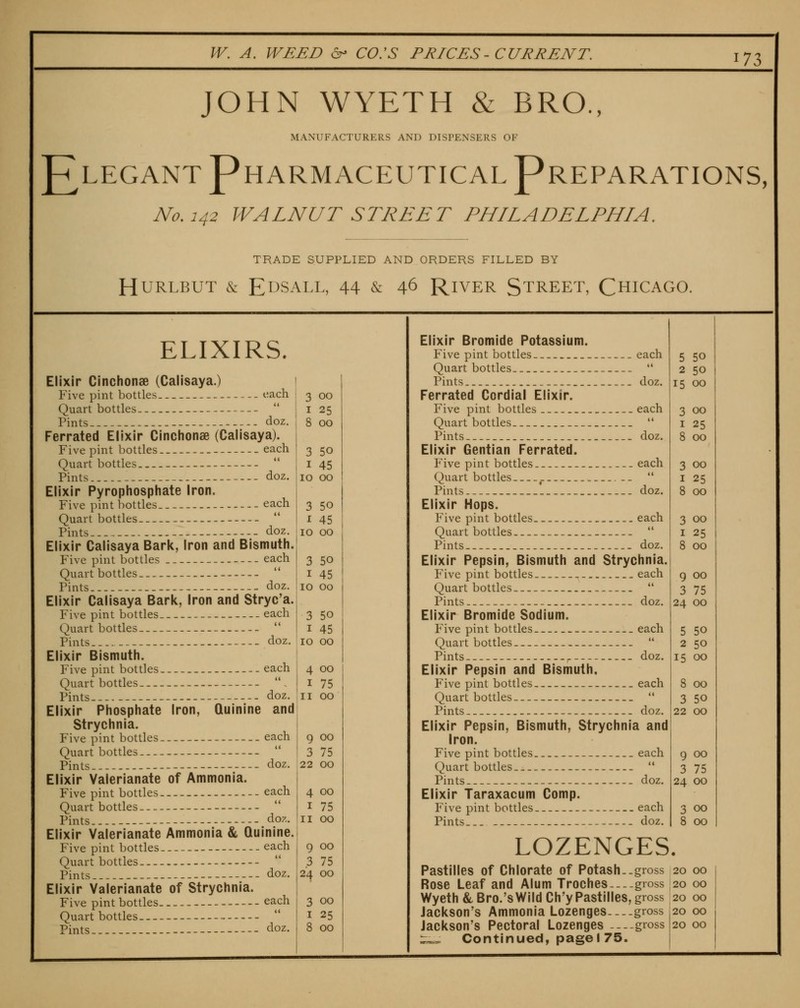 ^n JOHN WYETH & BRO., MANUFACTURERS AND DISPENSERS OF ^LEGANT Pharmaceutical Preparations, No, 142 WALNUT STREET PHILADELPHIA. TRADE SUPPLIED AND ORDERS FILLED BY HURLBUT &: E^SALL, 44 & 4^ RiVER STREET, CHICAGO. ELIXIRS. Elixir Cinchonae (Calisaya.) Five pint bottles i^ach Quart bottles  Pints doz. Ferrated Elixir Cinchonae (Calisaya). Five pint bottles each Quart bottles Pints doz. Elixir Pyrophosphate Iron. Five pint bottles each Quart bottles Pints doz. Elixir Calisaya Bark, Iron and Bismuth. Five pint bottles each Quart bottles Pints doz. Elixir Calisaya Bark, Iron and Stryc'a. Five pint bottles each Quart bottles  Pints doz. Elixir Bismuth. Five pint bottles each Quart bottles-  . Pints doz. Elixir Phosphate Iron, Quinine and Strychnia. Five pint bottles each Quart bottles Pints doz. Elixir Valerianate of Ammonia. Five pint bottles each Quart bottles Elixir Valerianate Ammonia & Quinine. Five pint bottles each Quart bottles - Pints doz. Elixir Valerianate of Strychnia. Five pint bottles each Quart bottles Pints- .-- doz. 3 00 I 25 8 00 3 50 I 45 10 00 3 50 I 45 10 00 3 50 I 45 10 00 3 50 I 45 10 00 4 00 I 75 II 00 9 00 3 75 22 00 4 00 I 75 9 00 3 75 24 00 3 00 I 25 8 00 1 Elixir Bromide Potassium. Five pint bottles each Quart bottles-  Pints doz. Ferrated Cordial Elixir. Five pint bottles .each Quart bottles  Pints doz. Elixir Gentian Ferrated. Five pint bottles each Quart bottles -...-  Pints doz. Elixir Hops. Five pint bottles. _ - each Quart bottles  Pints - doz. Elixir Pepsin, Bismuth and Strychnia. Five pint bottles each Quart bottles  Pints doz. Elixir Bromide Sodium. Five pint bottles each Quart bottles  Pints doz. Elixir Pepsin and Bismuth, Five pint bottles each Quart bottles  Pints doz. Elixir Pepsin, Bismuth, Strychnia and Iron. Five pint bottles each Quart bottles  Pints doz. Elixir Taraxacum Comp. Five pint bottles each LOZENGES. Pastilles of Chlorate of Potash..gross 20 00 Rose Leaf and Alum Troches gross 20 00 Wyeth&,Bro.'sWlldCh'yPastilles, gross 20 00 Jackson's Ammonia Lozenges gross 20 00 Jackson's Pectoral Lozenges gross 20 00 z^-^ Continued, pagel 75. 5 50 2 50 15 00 3 00 I 25 8 00 3 00 I 25 8 00 3 00 I 25 8 00 9 00 3 75 24 00 5 50 2 50 15 00 8 00 3 50 22 00 9 00 3 75 24 00 3 00