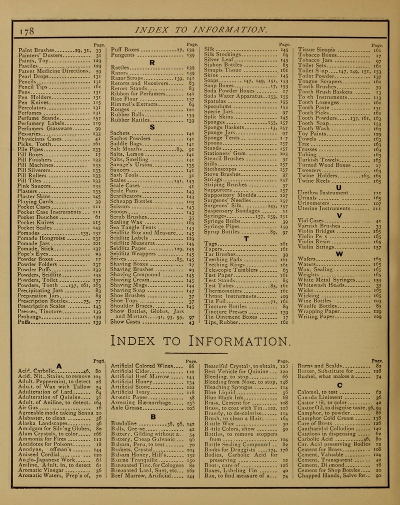 Page, Paint Brushes 29i 3I1 33 Painters' Dusters 31 Paints, Toy 129 Pastiles 129 Patent Medicine Directions. 59 Pearl Drops 131 Pencils 131 Pencil Tips 161 Pens 131 Pen Holders 131 Pen Knives 115 Percolators 131 Perfumes 131 Perfume Stands 157 Perfumery Labels 119 Perfumers Glassware 99 Pessaries 133 Physicians Cases 41 Picks. Tooth 161 Pile Pipes 133 Pill Boxes 17 Pill Finishers 133 Pill Machines 133 Pill Silverers 133 Pill Rollers 133 Pill Tiles 133 Pink Saucers 133 Plasters 133 Plaster Skins 145 Playing Cards 39 Pocket Cases tii Pocket Case Instruments ... iir Pocket Douches 61 Pocket Knives 115 Pocket Scales 143 Pomades 135, 137 Pomade Hongroise 137 Pomade Jars loi Pomade, Stick 137 Pope's Eyes aj Powder Boxes 17 Powder Folders 137 Powder Puffs 139 Powders, Seidlitz 145 Powders, Toilet 137 Powders, Tooth ...137, 161, 163 Precipitating Jars 83 Preparation jars 83 Prescription Bottles 75, 77 Prescription Scales 143 Presses, Tincture 139 Probangs 139 PufiFs 139 Page. Puff Boxes 17, 139 Pungents 139 R Rattles 139 Razors 139 RazorStrops 139, 141 Retorts and Receivers 83 Retort Stands 83 Ribbon for Perfumers 141 Rice Flour 137 Rimmel's Extracts 69 Rouges 121 Rubber Balls 139 Rubber Rattles 139 s Sachets 141 Sachet Powders 141 Saddle Bags 141 Salt Mouths 89, 91 Salts, Lemon 141 Salts, Smelling 141 Sava:;e's Ursina 135 Saucers 141 Sash Tools 3t Scales 141, 143 Scale Cases 41 Scale Pans 143 Scarificators 143 Schnapp Bottles 103 Scissors ,.. 143 Scoops 143 Scrub Brushes 35 Sealing Wax 165 Sea Tangle Tents 143 Seidlitz Box and Measure... 145 Seidlitz Labels 119 Seidlitz Measures 145 Seidlitz Paper 129, 145 Seidlitz Wrappers 145 Selves 85, 145 Shaving Boxes 17 Shaving Brushes 29 Shaving Compound 145 Shaving Cream 145 Shaving Mugs 144 Shaving Soap 147 Shoe Brushes 37 Shoe Tops 37 Shoulder Braces 145 Show Bottles, Globis, Jars and Mortars.. ..gi, 93, 95, 97 Showcases 43 Silk Silk Stockings Silver Leaf Siphon Bottles Sinapis Tissue Skins Soaps 147, 149, 151, Soap Boxes 17, Soda Powder Boxes Soda Water Apparatus.. 153, Spatulas Speculums Specie Jars Split Skins Sponges 155, Sponge Baskets 13, Sponge Tars Sponge Tents Spoons Stands Stationers' Gum Stencil Brushes Stills Stethescopes Stove Brushes Stri.igs Striping Brushes Supporters Suppository Moulds Surgeons' Needles Surgeons' Silk. 145, Suspensory Bandages Syringe* 157, 159, Syringe Bulbs Syringe Pipes Syrup Bottles 89, Tags ... Tapers Tar Brushes Teething Pads Teething Rings Telescopic Tumblers Test Paper 'Test Stands Test Tubes 85, Thermometers 'Throat Instruments Tin Foil 71, Tincture Bottles Tincture Presses Tin Ointment Boxes Tips, Rubber Pago, 145 65 145 85 161 MS 153 153 17 155 155 155 97 MS 157 157 97 1-7 157 »57 103 37 157 157 37 »57 37 157 127 157 157 II 151 39 J59 97 161 161 39 161 161 63 161 85 161 161 109 161 89 139 17 i6t Tissue Sinapis 161 Tobacco Boxes 17 Tobacco Jars 97 Toilet Sets 161 'J'oilet S )ap 147, 149, 151, 153 Toilet Powder 137 Tongue Scrapers 161 Tooth Brushes 39 Tooth Brush Baskets 13 To )th Instruments 113 Tooth LozengeK 161 Toothpaste 131 Tooth Picks 161 Tooth Powders 137, i6i, 163 Tooth Soap 153 Tooth Wash 163 Toy Paints 129 Towels 163 Trix 163 Trusses 163 'Tubing 163 Turkish Towels 163 T'urned Wood Boxes 17 Tweezers T63 Twine Holders 163, 165 Twine Reels 165 u Urethra Instrument in Urinals 165 Urinometers 107 Uterine Instruments iii V Vial Cases 41 Varnish Brushes 33 Violin Bridges 165 Violin Pe s 165 Violin Resin 165 Violin Strings 157 w Wafers 165 Waters 165 Wax. Sealing 165 Weights 165 White Metal Syringes 159 Whitewash Heads 35 Wicks 165 Wicking 165 Wine Bottles 103 Woulfe Bottles 85 Wrapping Paper 129 Writing Paper 129 Index to Information. Paga. Acic*. Carbolic 46, 80 Acid. Nit.. Stains, to remove \o\ Adult. Peppermint, to detect 28 Aduit. of Wax with Tallow 54 Adulteration of i-ard 64 Adulteration of Quinine 36 Adult, of Aniline, to detect. 164 Air Gas 16 Agreeable mode taking Senna 20 Alabaster, to clean 56 Alaska Landscapes 36 Amilgam for Silv'ng Globes, 80 Alum Crystals, to color 166 Ammonia for Fires in Antidotes for Poisons 18 Anodyne, offman's 144 Aniseed Cordial 120 An^llo-Japanese Work 6i Aniline, Adult, in, to detect 6t Aromatic Vinegar 56 Aromatic Waters, Prep'n of, 70 Paee. Artificial Colored Wines.... 86 Artificial Cider no Artificial Beef Marrow 14^ Artificial Honey 13^ Artificial Stone 132 Artificial Ivory 118 Arsenic Paper 58 Arresting Haemorrhage 136 Axle Grease io5 B Rmdolin* 38, 96, 142 B ills, Gre'se 42 B itterv, Gilding without a. 54 B ittery, C'leap Gilvanic ... 95 B dsam, Peru, to test 70 Biskets. Crystal 104 Bxlsam Honey. Hill's 152 B lume Tranquille 150 Binzoated Tine, for Colognes 82 Binzoited Lard, Suet, etc... 162 Beef Marrow, Artificial 144 Pngc. Beautiful Crystal-, to obtain, i25 Best Vehicle for Quinine ... 120 Bleeding, to stop 66 Bleeding from Nose, to stop, 148 Bleaching Sponges 114 Blue Liquid 56 Blue Black Ink 68 Brass, Cement for 108 Brass, to coat with Tin.. 122, io5 Brandy, to de-colorise 114 Brush, 10 clean a H.iir 164 B )ttle Wax 30 B ittle Colors, show 90 Bottles, to remove stoppers from 104 Bottle Se.iling Compound .. 82 Books for Druggists 174, 176 Bodies, Carbolic Acid for preserving 12 Boot-, care of 126 Boxes, Libeling I'in 40 Box, to find measure of a 74 Pase. Burns and Scalds 82 Batter, Substitute for 128 Bushel, what makes a 74 c Calomel, to test fa Cm tda Liniment 36 Castor <'il, to color 42 Castor Od, to disguise taste.56, 94 Camphor, to powder 86 Camphor Cold Cream 138 Care of Boots 126 Cantharidil Collodion 140 Cautions in dispensing 62 Carbolic Acid 46, 80 Car. Acid preserving Bodies 12 Cement for Brass . 108 Cement, Valuable 124 Cement, Transparent 42 Cement, Di imond 18 Cement for Shop Bottles.... 20 Chapped Hands, Salve for.. 90