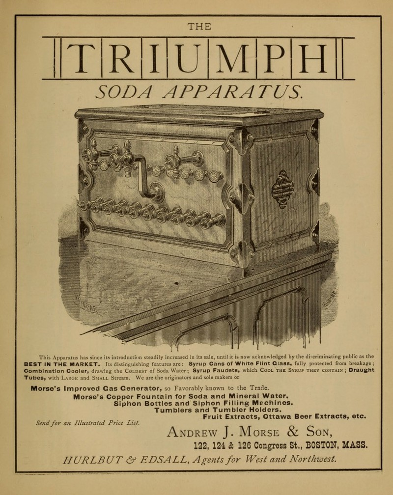 THE TR'I'UMlP'H SODA APPARATUS. This Apparatus has since its introduction steadily increased in its sale, until it is now acknowledged by the di'^criminating public as the BEST IN THE MARKET. Its distinguishing features are: Syrup Cans Of White Flint Class, fully protected from breakage; Combination Cooler, drawing the Coldest of Soda Water; Syrup Faucets, which Cool the Syrup they contain ; Draught Tubes, with Large and Small Stream. We are the originators and sole makers oi Morse's Improved Cas Generator, so Favorably known to the Trade. Morse's Copper Fountain for Soda and Mineral Water, Siphon Bottles and Siphon Filling Machines. Tumblers and Tumbler Holders. Fruit Extracts, Ottawa Beer Extracts, etc. Send for an Illustrated Price List. Andrew J. Morse & Son, 122, 124 & 126 Congress St., BOSTON, MASS. HURLBUT & EDS ALL, Agents for West and Northwest.