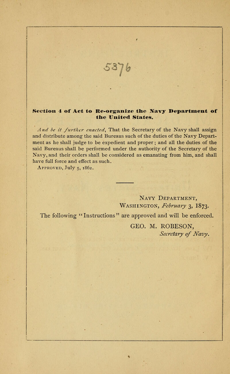 53 7* Section 4 of Act to Reorganize the Navy Department of the United States. A nd be it further enacted, That the Secretary of the Navy shall assign and distribute among the said Bureaus such of the duties of the Navy Depart- ment as he shall judge to be expedient and proper; and all the duties of the said Bureaus shall be performed under the authority of the Secretary of the Navy, and their orders shall be considered as emanating from him, and shall have full force and effect as such. Approved, July 5, 1862. Navy Department, Washington, February 3, I873. The following Instructions are approved and will be enforced. GEO. M. ROBESON, Secretary of Navy.