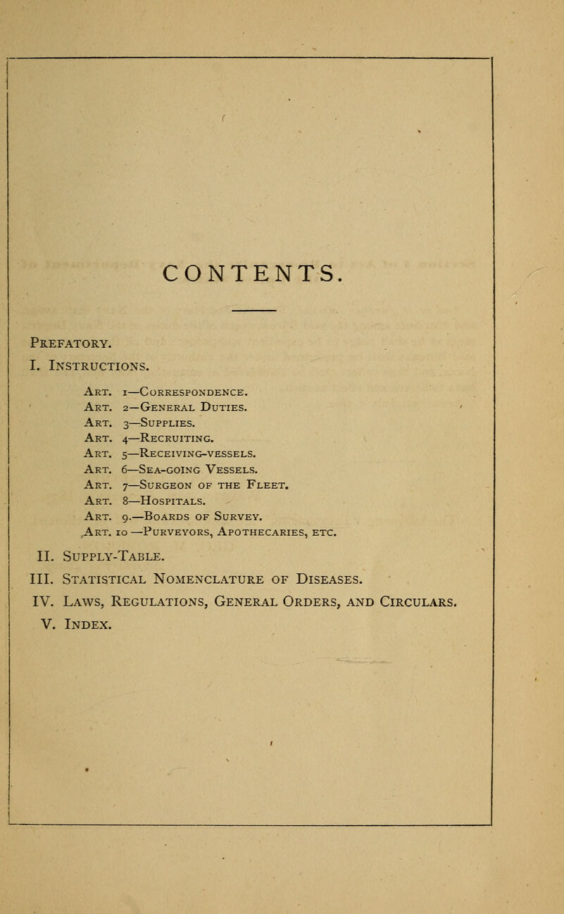 CONTENTS Prefatory. I. Instructions. Art. i—Correspondence. Art. 2—General Duties. Art. 3—Supplies. Art. 4—Recruiting. Art. 5—Receiving-vessels. Art. 6—Sea-going Vessels. Art. 7—Surgeon of the Fleet. Art. 8—Hospitals. Art. 9.—Boards of Survey. Art. 10 —Purveyors, Apothecaries, etc. II. Supply-Table. III. Statistical Nomenclature of Diseases. IV. Laws, Regulations, General Orders, and Circulars. V. Index.