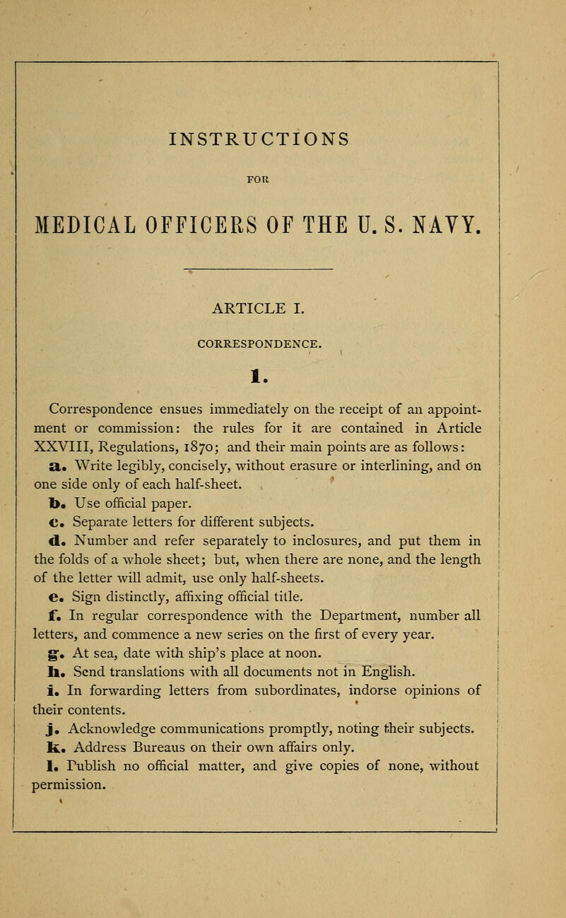 MEDICAL OFFICERS OF THE U. S. NAVY, ARTICLE I. CORRESPONDENCE. Correspondence ensues immediately on the receipt of an appoint- ment or commission: the rules for it are contained in Article XXVIII, Regulations, 1870; and their main points are as follows: a. Write legibly, concisely, without erasure or interlining, and On one side only of each half-sheet. l>. Use official paper. C. Separate letters for different subjects. d. Number and refer separately to inclosures, and put them in the folds of a whole sheet; but, when there are none, and the length of the letter will admit, use only half-sheets. C Sign distinctly, affixing official title. f*. In regular correspondence with the Department, number all letters, and commence a new series on the first of every year. g. At sea, date with ship's place at noon. ll. Send translations with all documents not in English. i. In forwarding letters from subordinates, indorse opinions of their contents. j. Acknowledge communications promptly, noting t.heir subjects. Ifc. Address Bureaus on their own affairs only. 1. Publish no official matter, and give copies of none, without permission.