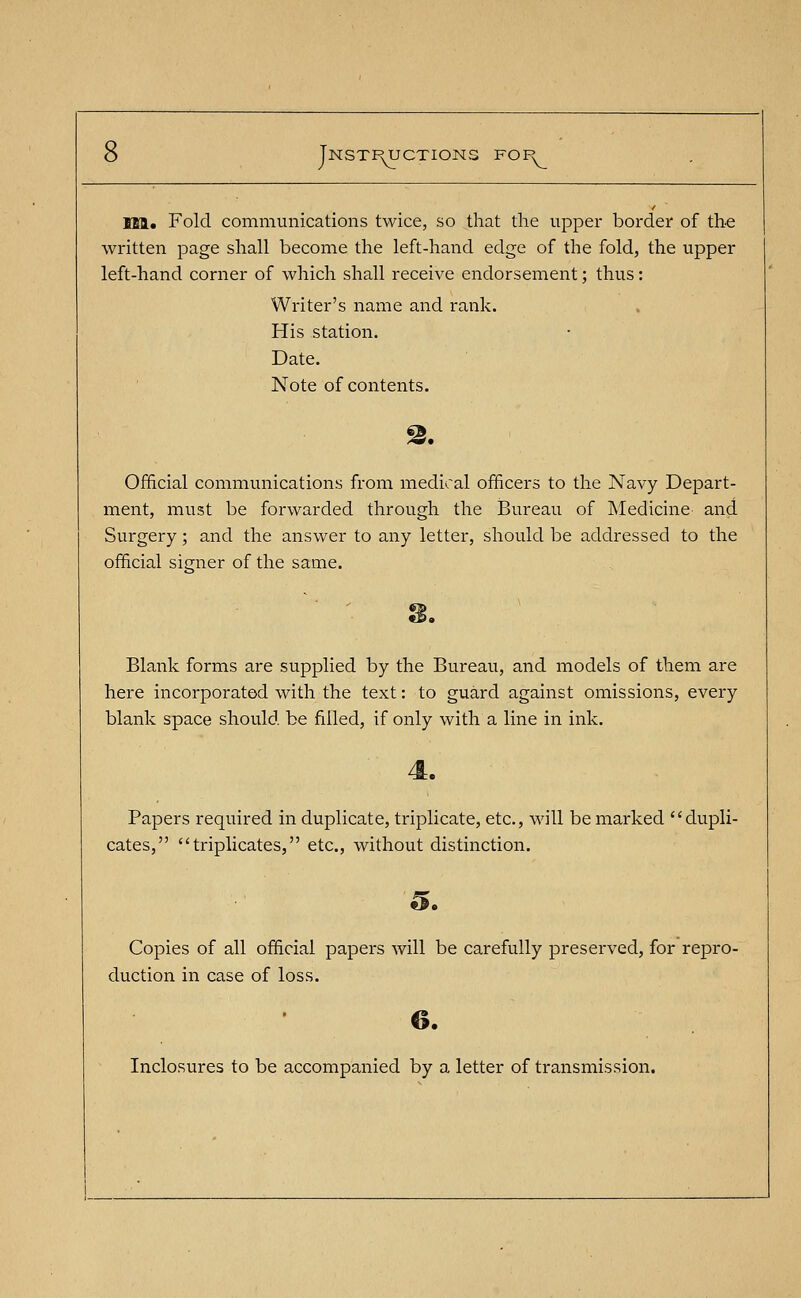 Ml. Fold communications twice, so that the upper border of the written page shall become the left-hand edge of the fold, the upper left-hand corner of which shall receive endorsement; thus: Writer's name and rank. His station. Date. Note of contents. Official communications from medical officers to the Navy Depart- ment, must be forwarded through the Bureau of Medicine and Surgery ; and the answer to any letter, should be addressed to the official signer of the same. Blank forms are supplied by the Bureau, and models of them are here incorporated with the text: to guard against omissions, every blank space should, be filled, if only with a line in ink. Papers required in duplicate, triplicate, etc., will be marked dupli- cates, triplicates, etc., without distinction. Copies of all official papers will be carefully preserved, for repro- duction in case of loss. Inclosures to be accompanied by a letter of transmission.