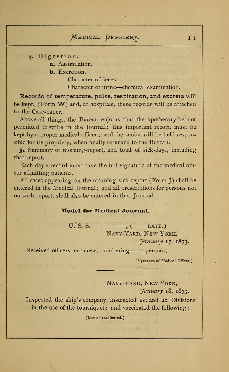 4. Digestion. a. Assimilation. b. Excretion. Character of faeces. Character of urine—chemical examination. Records of temperature, pulse, respiration, and excreta will be kept, (Form W) and, at hospitals, these records will be attached to the Case-paper. Above all things, the Bureau enjoins that the apothecary be not permitted to write in the Journal: this important record must be kept by a proper medical officer; and the senior will be held respon- sible for its propriety, when finally returned to the Bureau. j. Summary of morning-report, and total of sick-days, including that report. Each day's record must have the full signature of the medical offi- cer admitting patients. All cases appearing on the morning sick-report (Form J) shall be entered in the Medical Journal; and all prescriptions for persons not on such report, shall also be entered in that Journal. Model for Medical Journal. U.'S. S. , ( RATE,) Navy-Yard, New York, January 17, 1873. Received officers and crew, numbering persons. [Signature of Medical Officer.] Navy-Yard, New York, January 18, 1873. Inspected the ship's company, instructed 1st and 2d Divisions in the use of the tourniquet; and vaccinated the following: (List of vaccinated.)