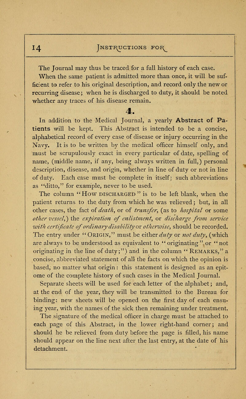 The Journal may thus be traced for a full history of each case. When the same patient is admitted more than once, it will be suf- ficient to refer to his original description, and record only the new or recurring disease; when he is discharged to duty, it should be noted whether any traces of his disease remain. 4. In addition to the Medical Journal, a yearly Abstract of Pa- tients will be kept. This Abstract is intended to be a concise, alphabetical record of every case of disease or injury occurring in the Navy. It is to be written by the medical officer himself only, and must be scrupulously exact in every particular of date, spelling of name, (middle name, if any, being always written in full,) personal description, disease, and origin, whether in line of duty or not in line of duty. Each case must be complete in itself; such abbreviations as ditto, for example, never to be used. The column How discharged  is to be left blank, when the patient returns to the duty from which he was relieved; but, in all other cases, the fact of death, or of transfer, (as to hospital or some other vessel,) the expiration of enlistment, or discharge fro?n service with certificate of ordinary disability ox otherwise, should be recorded. The entry under  Origin, must be either duty or not duty, (which are always to be understood as equivalent to originating or not originating in the line of duty;) and in the column  Remarks, a concise, abbreviated statement of all the facts on which the opinion is based, no matter what origin: this statement is designed as an epit- ome of the complete history of such cases in the Medical Journal. Separate sheets will be used for each letter of the alphabet; and, at the end of the year, they will be transmitted to the Bureau for binding: new sheets will be opened on the first day of each ensu- ing year, with the names of the sick then remaining under treatment. The signature of the medical officer in charge must be attached to each page of this Abstract, in the lower right-hand corner; and should he be relieved from duty before the page is filled, his name should appear on the line next after the last entry, at the date of his detachment.