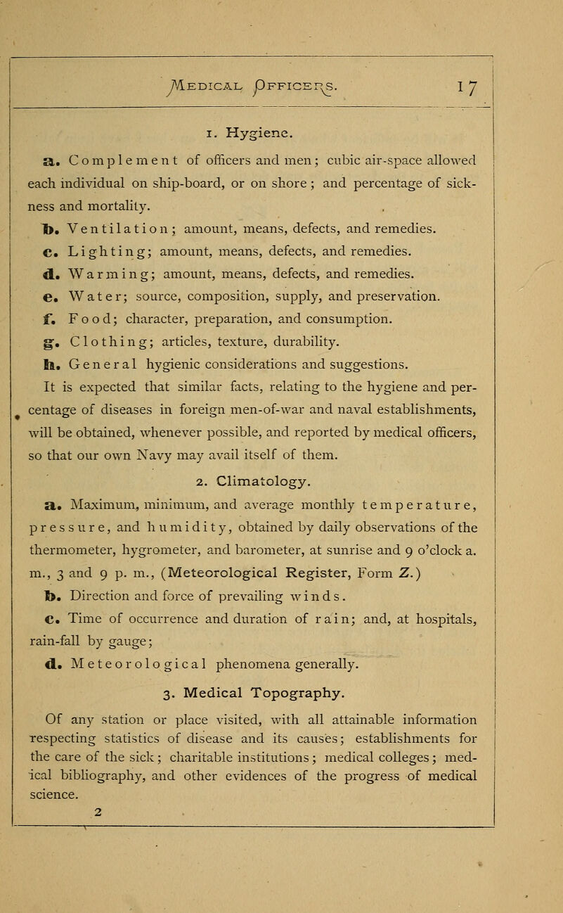 i. Hygiene. a. Complement of officers and men; cubic air-space allowed each individual on ship-board, or on shore ; and percentage of sick- ness and mortality. !>. Ventilation; amount, means, defects, and remedies. C. Lighting; amount, means, defects, and remedies. d.. Warming; amount, means, defects, and remedies. e. Water; source, composition, supply, and preservation. f. Food; character, preparation, and consumption. g. Clothing; articles, texture, durability. tl. General hygienic considerations and suggestions. It is expected that similar facts, relating to the hygiene and per- centage of diseases in foreign men-of-war and naval establishments, will be obtained, whenever possible, and reported by medical officers, so that our own Navy may avail itself of them. 2. Climatology. a. Maximum, minimum, and average monthly temperature, pressure, and humidity, obtained by daily observations of the thermometer, hygrometer, and barometer, at sunrise and 9 o'clock a. m., 3 and 9 p. m., (Meteorological Register, Form Z.) |>. Direction and force of prevailing winds. C» Time of occurrence and duration of rain; and, at hospitals, rain-fall by gauge; *I. Meteorological phenomena generally. 3. Medical Topography. Of any station or place visited, with all attainable information respecting statistics of disease and its causes; establishments for the care of the sick; charitable institutions ; medical colleges; med- ical bibliography, and other evidences of the progress of medical science. 2