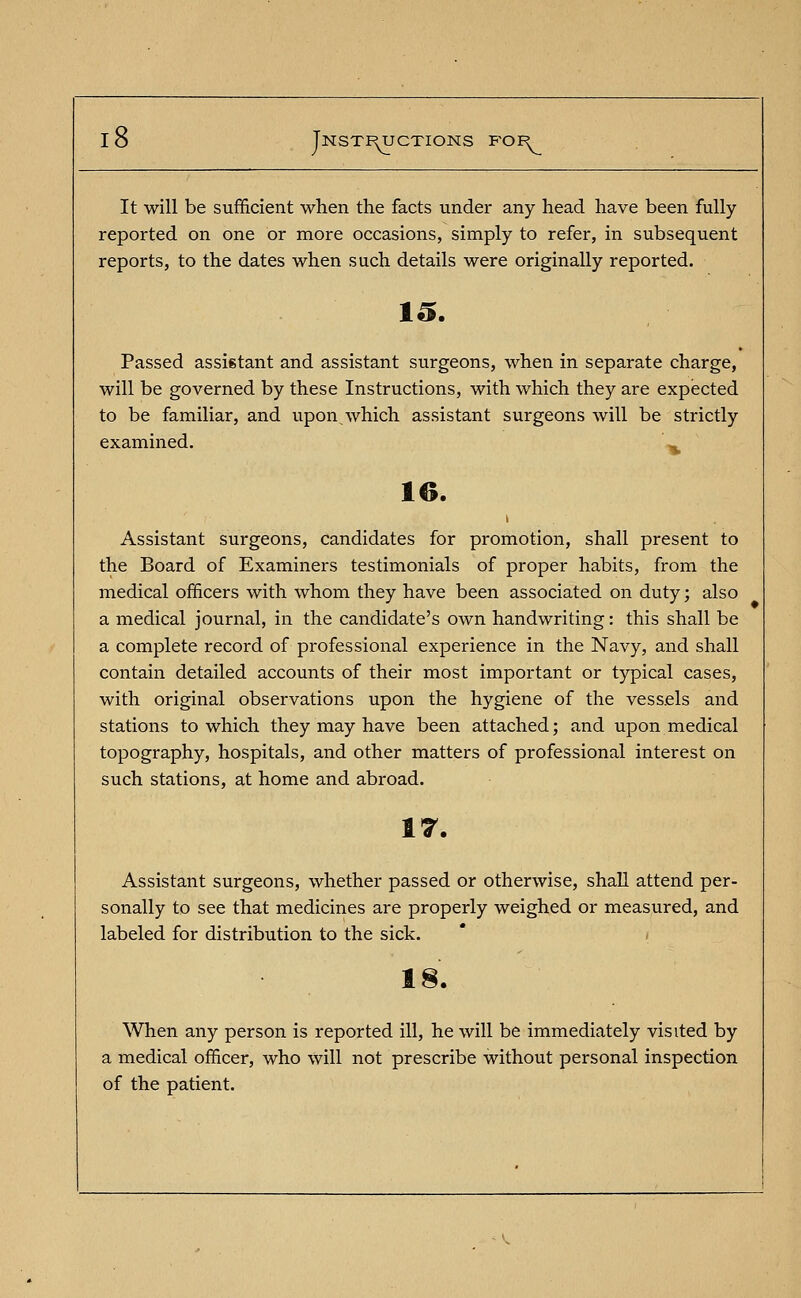 It will be sufficient when the facts under any head have been fully reported on one or more occasions, simply to refer, in subsequent reports, to the dates when such details were originally reported. 10. Passed assistant and assistant surgeons, when in separate charge, will be governed by these Instructions, with which they are expected to be familiar, and upon which assistant surgeons will be strictly examined. ^ 16. Assistant surgeons, candidates for promotion, shall present to the Board of Examiners testimonials of proper habits, from the medical officers with whom they have been associated on duty; also a medical journal, in the candidate's own handwriting: this shall be a complete record of professional experience in the Navy, and shall contain detailed accounts of their most important or typical cases, with original observations upon the hygiene of the vessels and stations to which they may have been attached; and upon medical topography, hospitals, and other matters of professional interest on such stations, at home and abroad. 17. Assistant surgeons, whether passed or otherwise, shall attend per- sonally to see that medicines are properly weighed or measured, and labeled for distribution to the sick. 18. When any person is reported ill, he will be immediately visited by a medical officer, who will not prescribe without personal inspection of the patient.