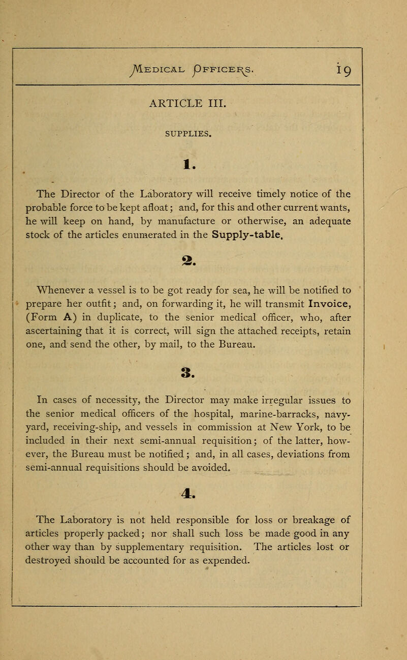 ARTICLE III. SUPPLIES. The Director of the Laboratory will receive timely notice of the probable force to be kept afloat; and, for this and other current wants, he will keep on hand, by manufacture or otherwise, an adequate stock of the articles enumerated in the Supply-table, Whenever a vessel is to be got ready for sea, he will be notified to prepare her outfit; and, on forwarding it, he will transmit Invoice, (Form A) in duplicate, to the senior medical officer, who, after ascertaining that it is correct, will sign the attached receipts, retain one, and send the other, by mail, to the Bureau. In cases of necessity, the Director may make irregular issues to the senior medical officers of the hospital, marine-barracks, navy- yard, receiving-ship, and vessels in commission at New York, to be included in their next semi-annual requisition; of the latter, how- ever, the Bureau must be notified; and, in all cases, deviations from semi-annual requisitions should be avoided. The Laboratory is not held responsible for loss or breakage of articles properly packed; nor shall such loss be made good in any other way than by supplementary requisition. The articles lost or destroyed should be accounted for as expended.